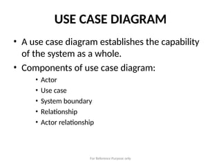For Reference Purpose only
USE CASE DIAGRAM
• A use case diagram establishes the capability
of the system as a whole.
• Components of use case diagram:
• Actor
• Use case
• System boundary
• Relationship
• Actor relationship
 