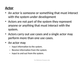For Reference Purpose only
Actor
• An actor is someone or something that must interact
with the system under development
• Actors are not part of the system they represent
anyone or anything that must interact with the
system.
• Actors carry out use cases and a single actor may
perform more than one use cases.
• An actor may
– Input information to the system.
– Receive information from the system.
– Input to and out from the system.
 