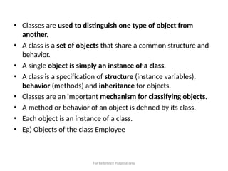 For Reference Purpose only
• Classes are used to distinguish one type of object from
another.
• A class is a set of objects that share a common structure and
behavior.
• A single object is simply an instance of a class.
• A class is a specification of structure (instance variables),
behavior (methods) and inheritance for objects.
• Classes are an important mechanism for classifying objects.
• A method or behavior of an object is defined by its class.
• Each object is an instance of a class.
• Eg) Objects of the class Employee
 