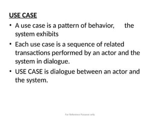 For Reference Purpose only
USE CASE
• A use case is a pattern of behavior, the
system exhibits
• Each use case is a sequence of related
transactions performed by an actor and the
system in dialogue.
• USE CASE is dialogue between an actor and
the system.
 