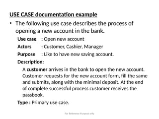 For Reference Purpose only
USE CASE documentation example
• The following use case describes the process of
opening a new account in the bank.
Use case
Actors
Purpose
: Open new account
: Customer, Cashier, Manager
: Like to have new saving account.
Description:
A customer arrives in the bank to open the new account.
Customer requests for the new account form, fill the same
and submits, along with the minimal deposit. At the end
of complete successful process customer receives the
passbook.
Type : Primary use case.
 