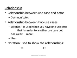 For Reference Purpose only
Relationship
• Relationship between use case and actor.
– Communicates
• Relationship between two use cases
– Extends – is used when you have one use case
that is similar to another use case but
does a bit more.
– Uses
• Notation used to show the relationships:
<< >>
 