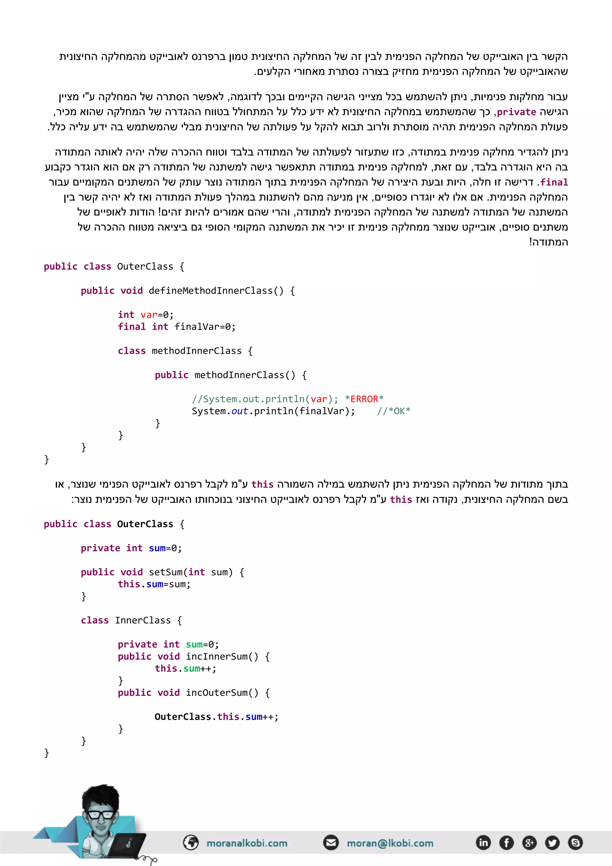 ‫החיצונית‬ ‫מהמחלקה‬ ‫לאובייקט‬ ‫ברפרנס‬ ‫טמון‬ ‫החיצונית‬ ‫המחלקה‬ ‫של‬ ‫זה‬ ‫לבין‬ ‫הפנימית‬ ‫המחלקה‬ ‫של‬ ‫האובייקט‬ ‫בין‬ ‫הקשר‬
.‫הקלעים‬ ‫מאחורי‬ ‫נסתרת‬ ‫בצורה‬ ‫מחזיק‬ ‫הפנימית‬ ‫המחלקה‬ ‫של‬ ‫שהאובייקט‬
‫לאפש‬ ,‫לדוגמה‬ ‫ובכך‬ ‫הקיימים‬ ‫הגישה‬ ‫מצייני‬ ‫בכל‬ ‫להשתמש‬ ‫ניתן‬ ,‫פנימיות‬ ‫מחלקות‬ ‫עבור‬‫מציין‬ ‫ע"י‬ ‫המחלקה‬ ‫של‬ ‫הסתרה‬ ‫ר‬
‫הגישה‬private,‫מכיר‬ ‫שהוא‬ ‫המחלקה‬ ‫של‬ ‫ההגדרה‬ ‫בטווח‬ ‫המתחולל‬ ‫על‬ ‫כלל‬ ‫ידע‬ ‫לא‬ ‫החיצונית‬ ‫במחלקה‬ ‫שהמשתמש‬ ‫כך‬ ,
.‫כלל‬ ‫עליה‬ ‫ידע‬ ‫בה‬ ‫שהמשתמש‬ ‫מבלי‬ ‫החיצונית‬ ‫של‬ ‫פעולתה‬ ‫על‬ ‫להקל‬ ‫תבוא‬ ‫ולרוב‬ ‫מוסתרת‬ ‫תהיה‬ ‫הפנימית‬ ‫המחלקה‬ ‫פעולת‬
‫במתו‬ ‫פנימית‬ ‫מחלקה‬ ‫להגדיר‬ ‫ניתן‬‫המתודה‬ ‫לאותה‬ ‫יהיה‬ ‫שלה‬ ‫ההכרה‬ ‫וטווח‬ ‫בלבד‬ ‫המתודה‬ ‫של‬ ‫לפעולתה‬ ‫שתעזור‬ ‫כזו‬ ,‫דה‬
‫כקבוע‬ ‫הוגדר‬ ‫הוא‬ ‫אם‬ ‫רק‬ ‫המתודה‬ ‫של‬ ‫למשתנה‬ ‫גישה‬ ‫תתאפשר‬ ‫במתודה‬ ‫פנימית‬ ‫למחלקה‬ ,‫זאת‬ ‫עם‬ ,‫בלבד‬ ‫הוגדרה‬ ‫היא‬ ‫בה‬
final‫המש‬ ‫של‬ ‫עותק‬ ‫נוצר‬ ‫המתודה‬ ‫בתוך‬ ‫הפנימית‬ ‫המחלקה‬ ‫של‬ ‫היצירה‬ ‫ובעת‬ ‫היות‬ ,‫חלה‬ ‫זו‬ ‫דרישה‬ .‫עבור‬ ‫המקומיים‬ ‫תנים‬
‫בין‬ ‫קשר‬ ‫יהיה‬ ‫לא‬ ‫ואז‬ ‫המתודה‬ ‫פעולת‬ ‫במהלך‬ ‫להשתנות‬ ‫מהם‬ ‫מניעה‬ ‫אין‬ ,‫כסופיים‬ ‫יוגדרו‬ ‫לא‬ ‫אלו‬ ‫אם‬ .‫הפנימית‬ ‫המחלקה‬
‫של‬ ‫לאופיים‬ ‫הודות‬ !‫זהים‬ ‫להיות‬ ‫אמורים‬ ‫שהם‬ ‫והרי‬ ,‫למתודה‬ ‫הפנימית‬ ‫המחלקה‬ ‫של‬ ‫למשתנה‬ ‫המתודה‬ ‫של‬ ‫המשתנה‬
‫פני‬ ‫ממחלקה‬ ‫שנוצר‬ ‫אובייקט‬ ,‫סופיים‬ ‫משתנים‬‫מטווח‬ ‫ביציאה‬ ‫גם‬ ‫הסופי‬ ‫המקומי‬ ‫המשתנה‬ ‫את‬ ‫יכיר‬ ‫זו‬ ‫מית‬‫של‬ ‫ההכרה‬
!‫המתודה‬
public class OuterClass {
public void defineMethodInnerClass() {
int var=0;
final int finalVar=0;
class methodInnerClass {
public methodInnerClass() {
//System.out.println(var); *ERROR*
System.out.println(finalVar); //*OK*
}
}
}
}
‫השמורה‬ ‫במילה‬ ‫להשתמש‬ ‫ניתן‬ ‫הפנימית‬ ‫המחלקה‬ ‫של‬ ‫מתודות‬ ‫בתוך‬this‫או‬ ,‫שנוצר‬ ‫הפנימי‬ ‫לאובייקט‬ ‫רפרנס‬ ‫לקבל‬ ‫ע"מ‬
‫ואז‬ ‫נקודה‬ ,‫החיצונית‬ ‫המחלקה‬ ‫בשם‬this‫רפרנס‬ ‫לקבל‬ ‫ע"מ‬:‫נוצר‬ ‫הפנימית‬ ‫של‬ ‫האובייקט‬ ‫בנוכחותו‬ ‫החיצוני‬ ‫לאובייקט‬
public class OuterClass {
private int sum=0;
public void setSum(int sum) {
this.sum=sum;
}
class InnerClass {
private int sum=0;
public void incInnerSum() {
this.sum++;
}
public void incOuterSum() {
OuterClass.this.sum++;
}
}
}
 