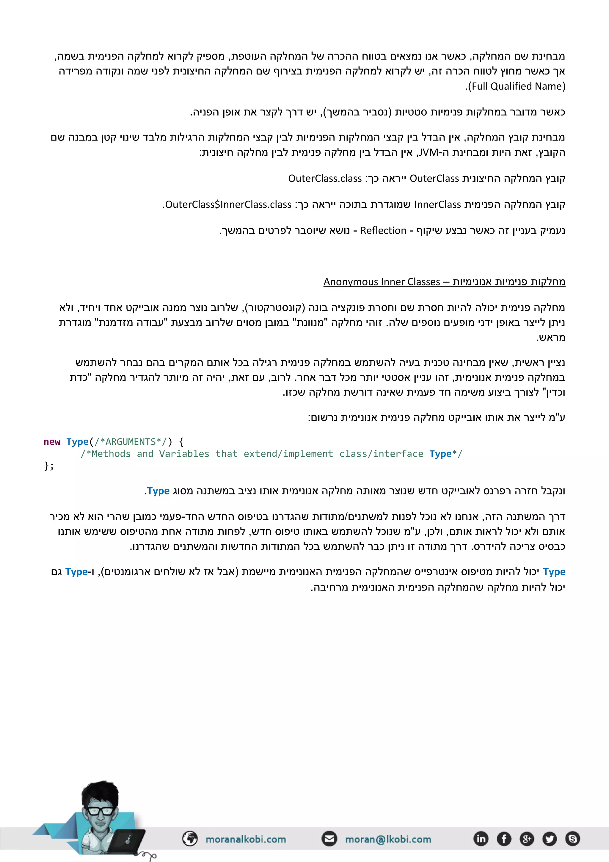 ,‫בשמה‬ ‫הפנימית‬ ‫למחלקה‬ ‫לקרוא‬ ‫מספיק‬ ,‫העוטפת‬ ‫המחלקה‬ ‫של‬ ‫ההכרה‬ ‫בטווח‬ ‫נמצאים‬ ‫אנו‬ ‫כאשר‬ ,‫המחלקה‬ ‫שם‬ ‫מבחינת‬
‫ונקודה‬ ‫שמה‬ ‫לפני‬ ‫החיצונית‬ ‫המחלקה‬ ‫שם‬ ‫בצירוף‬ ‫הפנימית‬ ‫למחלקה‬ ‫לקרוא‬ ‫יש‬ ,‫זה‬ ‫הכרה‬ ‫לטווח‬ ‫מחוץ‬ ‫כאשר‬ ‫אך‬‫מפרידה‬
(Full Qualified Name.)
.‫הפניה‬ ‫אופן‬ ‫את‬ ‫לקצר‬ ‫דרך‬ ‫יש‬ ,)‫בהמשך‬ ‫(נסביר‬ ‫סטטיות‬ ‫פנימיות‬ ‫במחלקות‬ ‫מדובר‬ ‫כאשר‬
‫שם‬ ‫במבנה‬ ‫קטן‬ ‫שינוי‬ ‫מלבד‬ ‫הרגילות‬ ‫המחלקות‬ ‫קבצי‬ ‫לבין‬ ‫הפנימיות‬ ‫המחלקות‬ ‫קבצי‬ ‫בין‬ ‫הבדל‬ ‫אין‬ ,‫המחלקה‬ ‫קובץ‬ ‫מבחינת‬
‫ה‬ ‫ומבחינת‬ ‫היות‬ ‫זאת‬ ,‫הקובץ‬-JVM‫מ‬ ‫בין‬ ‫הבדל‬ ‫אין‬ ,:‫חיצונית‬ ‫מחלקה‬ ‫לבין‬ ‫פנימית‬ ‫חלקה‬
‫החיצונית‬ ‫המחלקה‬ ‫קובץ‬OuterClass:‫כך‬ ‫ייראה‬OuterClass.class
‫הפנימית‬ ‫המחלקה‬ ‫קובץ‬InnerClass:‫כך‬ ‫ייראה‬ ‫בתוכה‬ ‫שמוגדרת‬OuterClass$InnerClass.class.
‫שיקוף‬ ‫נבצע‬ ‫כאשר‬ ‫זה‬ ‫בעניין‬ ‫נעמיק‬-Reflection-.‫בהמשך‬ ‫לפרטים‬ ‫שיוסבר‬ ‫נושא‬
‫מחלקות‬‫אנונימיות‬ ‫פנימיות‬–Anonymous Inner Classes
‫ולא‬ ,‫ויחיד‬ ‫אחד‬ ‫אובייקט‬ ‫ממנה‬ ‫נוצר‬ ‫שלרוב‬ ,)‫(קונסטרקטור‬ ‫בונה‬ ‫פונקציה‬ ‫וחסרת‬ ‫שם‬ ‫חסרת‬ ‫להיות‬ ‫יכולה‬ ‫פנימית‬ ‫מחלקה‬
‫מוגדרת‬ "‫מזדמנת‬ ‫"עבודה‬ ‫מבצעת‬ ‫שלרוב‬ ‫מסוים‬ ‫במובן‬ "‫"מנוונת‬ ‫מחלקה‬ ‫זוהי‬ .‫שלה‬ ‫נוספים‬ ‫מופעים‬ ‫ידני‬ ‫באופן‬ ‫לייצר‬ ‫ניתן‬
.‫מראש‬
‫להשתמש‬ ‫נבחר‬ ‫בהם‬ ‫המקרים‬ ‫אותם‬ ‫בכל‬ ‫רגילה‬ ‫פנימית‬ ‫במחלקה‬ ‫להשתמש‬ ‫בעיה‬ ‫טכנית‬ ‫מבחינה‬ ‫שאין‬ ,‫ראשית‬ ‫נציין‬
‫"כדת‬ ‫מחלקה‬ ‫להגדיר‬ ‫מיותר‬ ‫זה‬ ‫יהיה‬ ,‫זאת‬ ‫עם‬ ,‫לרוב‬ .‫אחר‬ ‫דבר‬ ‫מכל‬ ‫יותר‬ ‫אסטטי‬ ‫עניין‬ ‫זהו‬ ,‫אנונימית‬ ‫פנימית‬ ‫במחלקה‬
‫מחלקה‬ ‫דורשת‬ ‫שאינה‬ ‫פעמית‬ ‫חד‬ ‫משימה‬ ‫ביצוע‬ ‫לצורך‬ "‫וכדין‬.‫שכזו‬
:‫נרשום‬ ‫אנונימית‬ ‫פנימית‬ ‫מחלקה‬ ‫אובייקט‬ ‫אותו‬ ‫את‬ ‫לייצר‬ ‫ע"מ‬
new Type(/*ARGUMENTS*/) {
/*Methods and Variables that extend/implement class/interface Type*/
};
‫מסוג‬ ‫במשתנה‬ ‫נציב‬ ‫אותו‬ ‫אנונימית‬ ‫מחלקה‬ ‫מאותה‬ ‫שנוצר‬ ‫חדש‬ ‫לאובייקט‬ ‫רפרנס‬ ‫חזרה‬ ‫ונקבל‬Type.
‫המשתנה‬ ‫דרך‬‫החד‬ ‫החדש‬ ‫בטיפוס‬ ‫שהגדרנו‬ ‫למשתנים/מתודות‬ ‫לפנות‬ ‫נוכל‬ ‫לא‬ ‫אנחנו‬ ,‫הזה‬-‫מכיר‬ ‫לא‬ ‫הוא‬ ‫שהרי‬ ‫כמובן‬ ‫פעמי‬
‫אותנו‬ ‫ששימש‬ ‫מהטיפוס‬ ‫אחת‬ ‫מתודה‬ ‫לפחות‬ ,‫חדש‬ ‫טיפוס‬ ‫באותו‬ ‫להשתמש‬ ‫שנוכל‬ ‫ע"מ‬ ,‫ולכן‬ ,‫אותם‬ ‫לראות‬ ‫יכול‬ ‫ולא‬ ‫אותם‬
‫המתודות‬ ‫בכל‬ ‫להשתמש‬ ‫כבר‬ ‫ניתן‬ ‫זו‬ ‫מתודה‬ ‫דרך‬ .‫להידרס‬ ‫צריכה‬ ‫כבסיס‬.‫שהגדרנו‬ ‫והמשתנים‬ ‫החדשות‬
Type‫ו‬ ,)‫ארגומנטים‬ ‫שולחים‬ ‫לא‬ ‫אז‬ ‫(אבל‬ ‫מיישמת‬ ‫האנונימית‬ ‫הפנימית‬ ‫שהמחלקה‬ ‫אינטרפייס‬ ‫מטיפוס‬ ‫להיות‬ ‫יכול‬-Type‫גם‬
.‫מרחיבה‬ ‫האנונימית‬ ‫הפנימית‬ ‫שהמחלקה‬ ‫מחלקה‬ ‫להיות‬ ‫יכול‬
 