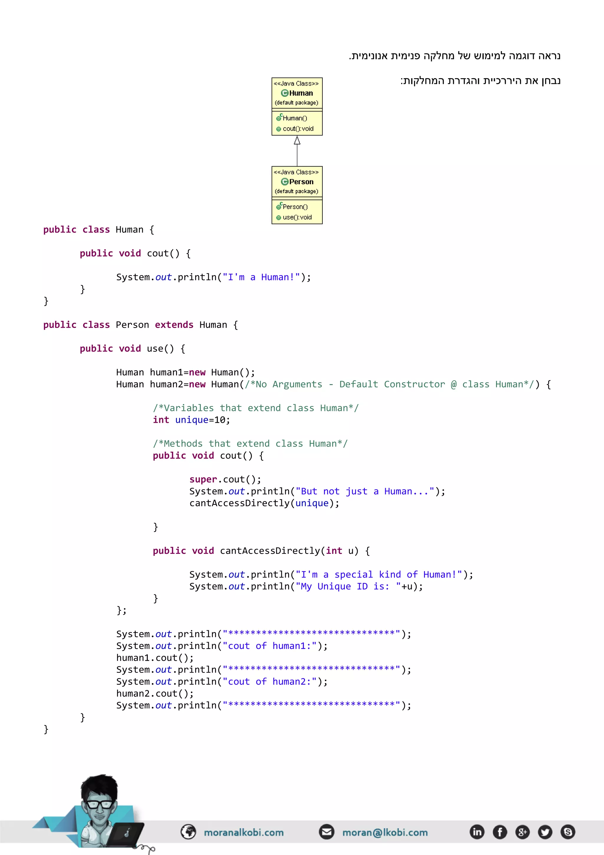 .‫אנונימית‬ ‫פנימית‬ ‫מחלקה‬ ‫של‬ ‫למימוש‬ ‫דוגמה‬ ‫נראה‬
‫היררכיית‬ ‫את‬ ‫נבחן‬:‫המחלקות‬ ‫והגדרת‬
public class Human {
public void cout() {
System.out.println("I'm a Human!");
}
}
public class Person extends Human {
public void use() {
Human human1=new Human();
Human human2=new Human(/*No Arguments - Default Constructor @ class Human*/) {
/*Variables that extend class Human*/
int unique=10;
/*Methods that extend class Human*/
public void cout() {
super.cout();
System.out.println("But not just a Human...");
cantAccessDirectly(unique);
}
public void cantAccessDirectly(int u) {
System.out.println("I'm a special kind of Human!");
System.out.println("My Unique ID is: "+u);
}
};
System.out.println("******************************");
System.out.println("cout of human1:");
human1.cout();
System.out.println("******************************");
System.out.println("cout of human2:");
human2.cout();
System.out.println("******************************");
}
}
 