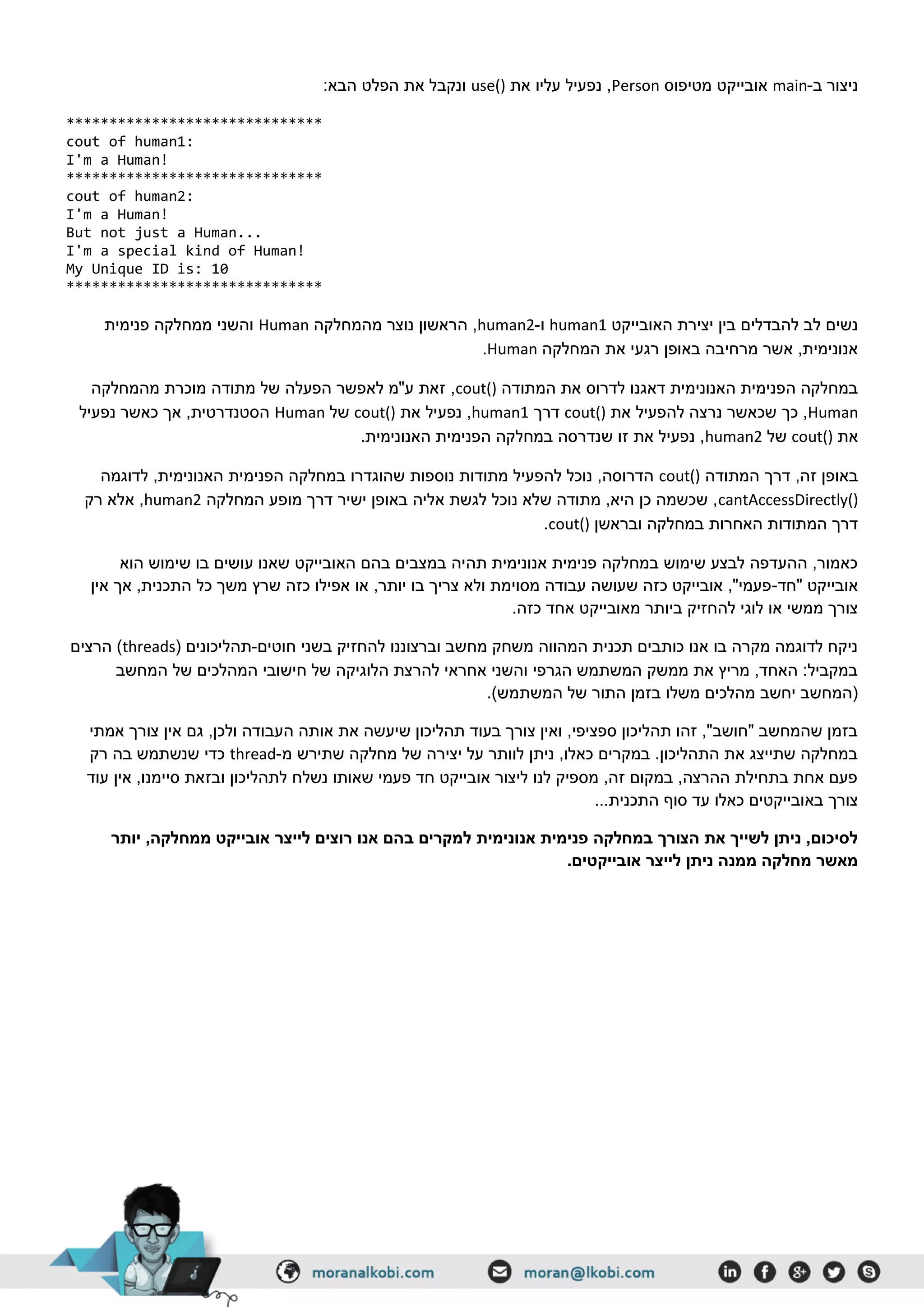‫ב‬ ‫ניצור‬-main‫מטיפוס‬ ‫אובייקט‬Person‫את‬ ‫עליו‬ ‫נפעיל‬ ,use():‫הבא‬ ‫הפלט‬ ‫את‬ ‫ונקבל‬
******************************
cout of human1:
I'm a Human!
******************************
cout of human2:
I'm a Human!
But not just a Human...
I'm a special kind of Human!
My Unique ID is: 10
******************************
‫האובייקט‬ ‫יצירת‬ ‫בין‬ ‫להבדלים‬ ‫לב‬ ‫נשים‬human1‫ו‬-human2‫מהמחלקה‬ ‫נוצר‬ ‫הראשון‬ ,Human‫פנימית‬ ‫ממחלקה‬ ‫והשני‬
‫המחלקה‬ ‫את‬ ‫רגעי‬ ‫באופן‬ ‫מרחיבה‬ ‫אשר‬ ,‫אנונימית‬Human.
‫המתודה‬ ‫את‬ ‫לדרוס‬ ‫דאגנו‬ ‫האנונימית‬ ‫הפנימית‬ ‫במחלקה‬cout()‫של‬ ‫הפעלה‬ ‫לאפשר‬ ‫ע"מ‬ ‫זאת‬ ,‫מהמחלקה‬ ‫מוכרת‬ ‫מתודה‬
Human‫את‬ ‫להפעיל‬ ‫נרצה‬ ‫שכאשר‬ ‫כך‬ ,cout()‫דרך‬human1‫את‬ ‫נפעיל‬ ,cout()‫של‬Human‫נפעיל‬ ‫כאשר‬ ‫אך‬ ,‫הסטנדרטית‬
‫את‬cout()‫של‬human2.‫האנונימית‬ ‫הפנימית‬ ‫במחלקה‬ ‫שנדרסה‬ ‫זו‬ ‫את‬ ‫נפעיל‬ ,
‫המתודה‬ ‫דרך‬ ,‫זה‬ ‫באופן‬cout()‫שהוגדרו‬ ‫נוספות‬ ‫מתודות‬ ‫להפעיל‬ ‫נוכל‬ ,‫הדרוסה‬‫לדוגמה‬ ,‫האנונימית‬ ‫הפנימית‬ ‫במחלקה‬
cantAccessDirectly()‫המחלקה‬ ‫מופע‬ ‫דרך‬ ‫ישיר‬ ‫באופן‬ ‫אליה‬ ‫לגשת‬ ‫נוכל‬ ‫שלא‬ ‫מתודה‬ ,‫היא‬ ‫כן‬ ‫שכשמה‬ ,human2‫רק‬ ‫אלא‬ ,
‫ובראשן‬ ‫במחלקה‬ ‫האחרות‬ ‫המתודות‬ ‫דרך‬cout().
‫ע‬ ‫שאנו‬ ‫האובייקט‬ ‫בהם‬ ‫במצבים‬ ‫תהיה‬ ‫אנונימית‬ ‫פנימית‬ ‫במחלקה‬ ‫שימוש‬ ‫לבצע‬ ‫ההעדפה‬ ,‫כאמור‬‫הוא‬ ‫שימוש‬ ‫בו‬ ‫ושים‬
‫"חד‬ ‫אובייקט‬-‫אין‬ ‫אך‬ ,‫התכנית‬ ‫כל‬ ‫משך‬ ‫שרץ‬ ‫כזה‬ ‫אפילו‬ ‫או‬ ,‫יותר‬ ‫בו‬ ‫צריך‬ ‫ולא‬ ‫מסוימת‬ ‫עבודה‬ ‫שעושה‬ ‫כזה‬ ‫אובייקט‬ ,"‫פעמי‬
.‫כזה‬ ‫אחד‬ ‫מאובייקט‬ ‫ביותר‬ ‫להחזיק‬ ‫לוגי‬ ‫או‬ ‫ממשי‬ ‫צורך‬
‫חוטים‬ ‫בשני‬ ‫להחזיק‬ ‫וברצוננו‬ ‫מחשב‬ ‫משחק‬ ‫המהווה‬ ‫תכנית‬ ‫כותבים‬ ‫אנו‬ ‫בו‬ ‫מקרה‬ ‫לדוגמה‬ ‫ניקח‬-‫ת‬( ‫הליכונים‬threads‫הרצים‬ )
‫המחשב‬ ‫של‬ ‫המהלכים‬ ‫חישובי‬ ‫של‬ ‫הלוגיקה‬ ‫להרצת‬ ‫אחראי‬ ‫והשני‬ ‫הגרפי‬ ‫המשתמש‬ ‫ממשק‬ ‫את‬ ‫מריץ‬ ,‫האחד‬ :‫במקביל‬
.)‫המשתמש‬ ‫של‬ ‫התור‬ ‫בזמן‬ ‫משלו‬ ‫מהלכים‬ ‫יחשב‬ ‫(המחשב‬
‫ג‬ ,‫ולכן‬ ‫העבודה‬ ‫אותה‬ ‫את‬ ‫שיעשה‬ ‫תהליכון‬ ‫בעוד‬ ‫צורך‬ ‫ואין‬ ,‫ספציפי‬ ‫תהליכון‬ ‫זהו‬ ,"‫"חושב‬ ‫שהמחשב‬ ‫בזמן‬‫אמתי‬ ‫צורך‬ ‫אין‬ ‫ם‬
‫מ‬ ‫שתירש‬ ‫מחלקה‬ ‫של‬ ‫יצירה‬ ‫על‬ ‫לוותר‬ ‫ניתן‬ ,‫כאלו‬ ‫במקרים‬ .‫התהליכון‬ ‫את‬ ‫שתייצג‬ ‫במחלקה‬-thread‫רק‬ ‫בה‬ ‫שנשתמש‬ ‫כדי‬
‫עוד‬ ‫אין‬ ,‫סיימנו‬ ‫ובזאת‬ ‫לתהליכון‬ ‫נשלח‬ ‫שאותו‬ ‫פעמי‬ ‫חד‬ ‫אובייקט‬ ‫ליצור‬ ‫לנו‬ ‫מספיק‬ ,‫זה‬ ‫במקום‬ ,‫ההרצה‬ ‫בתחילת‬ ‫אחת‬ ‫פעם‬
‫התכני‬ ‫סוף‬ ‫עד‬ ‫כאלו‬ ‫באובייקטים‬ ‫צורך‬...‫ת‬
‫ל‬ ‫רוצים‬ ‫אנו‬ ‫בהם‬ ‫למקרים‬ ‫אנונימית‬ ‫פנימית‬ ‫במחלקה‬ ‫הצורך‬ ‫את‬ ‫לשייך‬ ‫ניתן‬ ,‫לסיכום‬‫ייצר‬‫יותר‬ ,‫ממחלקה‬ ‫אובייקט‬
.‫אובייקטים‬ ‫לייצר‬ ‫ניתן‬ ‫ממנה‬ ‫מחלקה‬ ‫מאשר‬
 