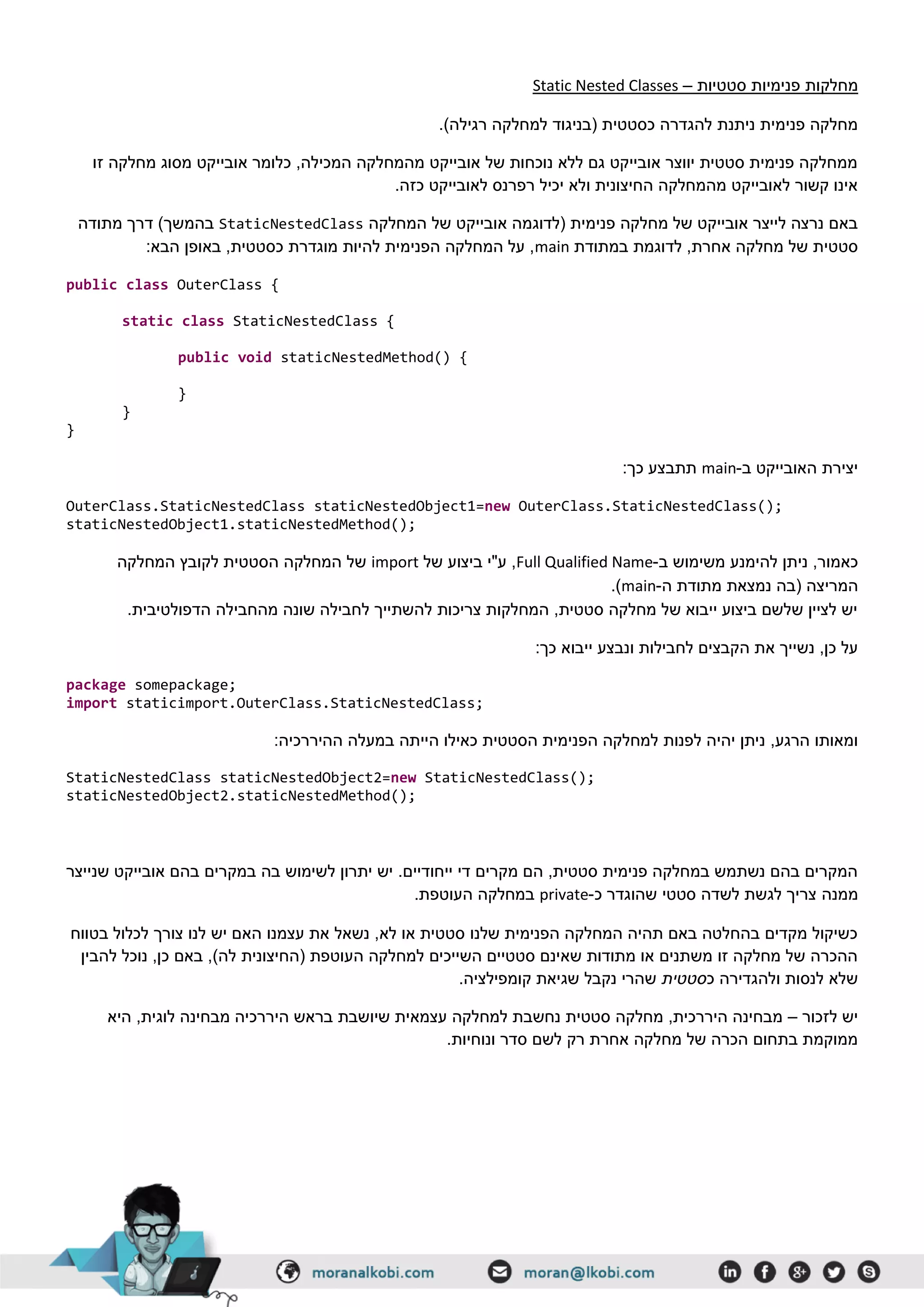‫סטטיות‬ ‫פנימיות‬ ‫מחלקות‬–Static Nested Classes
.)‫רגילה‬ ‫למחלקה‬ ‫(בניגוד‬ ‫כסטטית‬ ‫להגדרה‬ ‫ניתנת‬ ‫פנימית‬ ‫מחלקה‬
‫זו‬ ‫מחלקה‬ ‫מסוג‬ ‫אובייקט‬ ‫כלומר‬ ,‫המכילה‬ ‫מהמחלקה‬ ‫אובייקט‬ ‫של‬ ‫נוכחות‬ ‫ללא‬ ‫גם‬ ‫אובייקט‬ ‫יווצר‬ ‫סטטית‬ ‫פנימית‬ ‫ממחלקה‬
.‫כזה‬ ‫לאובייקט‬ ‫רפרנס‬ ‫יכיל‬ ‫ולא‬ ‫החיצונית‬ ‫מהמחלקה‬ ‫לאובייקט‬ ‫קשור‬ ‫אינו‬
‫המחלקה‬ ‫של‬ ‫אובייקט‬ ‫(לדוגמה‬ ‫פנימית‬ ‫מחלקה‬ ‫של‬ ‫אובייקט‬ ‫לייצר‬ ‫נרצה‬ ‫באם‬StaticNestedClass‫בהמשך‬‫מתודה‬ ‫דרך‬ )
‫במתודת‬ ‫לדוגמת‬ ,‫אחרת‬ ‫מחלקה‬ ‫של‬ ‫סטטית‬main:‫הבא‬ ‫באופן‬ ,‫כסטטית‬ ‫מוגדרת‬ ‫להיות‬ ‫הפנימית‬ ‫המחלקה‬ ‫על‬ ,
public class OuterClass {
static class StaticNestedClass {
public void staticNestedMethod() {
}
}
}
‫ב‬ ‫האובייקט‬ ‫יצירת‬-main:‫כך‬ ‫תתבצע‬
OuterClass.StaticNestedClass staticNestedObject1=new OuterClass.StaticNestedClass();
staticNestedObject1.staticNestedMethod();
‫ב‬ ‫משימוש‬ ‫להימנע‬ ‫ניתן‬ ,‫כאמור‬-Full Qualified Name‫של‬ ‫ביצוע‬ ‫ע"י‬ ,import‫המחלקה‬ ‫לקובץ‬ ‫הסטטית‬ ‫המחלקה‬ ‫של‬
‫ה‬ ‫מתודת‬ ‫נמצאת‬ ‫(בה‬ ‫המריצה‬-main.)
.‫הדפולטיבית‬ ‫מהחבילה‬ ‫שונה‬ ‫לחבילה‬ ‫להשתייך‬ ‫צריכות‬ ‫המחלקות‬ ,‫סטטית‬ ‫מחלקה‬ ‫של‬ ‫ייבוא‬ ‫ביצוע‬ ‫שלשם‬ ‫לציין‬ ‫יש‬
:‫כך‬ ‫ייבוא‬ ‫ונבצע‬ ‫לחבילות‬ ‫הקבצים‬ ‫את‬ ‫נשייך‬ ,‫כן‬ ‫על‬
package somepackage;
import staticimport.OuterClass.StaticNestedClass;
,‫הרגע‬ ‫ומאותו‬‫הפ‬ ‫למחלקה‬ ‫לפנות‬ ‫יהיה‬ ‫ניתן‬:‫ההיררכיה‬ ‫במעלה‬ ‫הייתה‬ ‫כאילו‬ ‫הסטטית‬ ‫נימית‬
StaticNestedClass staticNestedObject2=new StaticNestedClass();
staticNestedObject2.staticNestedMethod();
‫שנייצר‬ ‫אובייקט‬ ‫בהם‬ ‫במקרים‬ ‫בה‬ ‫לשימוש‬ ‫יתרון‬ ‫יש‬ .‫ייחודיים‬ ‫די‬ ‫מקרים‬ ‫הם‬ ,‫סטטית‬ ‫פנימית‬ ‫במחלקה‬ ‫נשתמש‬ ‫בהם‬ ‫המקרים‬
‫ממנה‬‫כ‬ ‫שהוגדר‬ ‫סטטי‬ ‫לשדה‬ ‫לגשת‬ ‫צריך‬-private.‫העוטפת‬ ‫במחלקה‬
‫בטווח‬ ‫לכלול‬ ‫צורך‬ ‫לנו‬ ‫יש‬ ‫האם‬ ‫עצמנו‬ ‫את‬ ‫נשאל‬ ,‫לא‬ ‫או‬ ‫סטטית‬ ‫שלנו‬ ‫הפנימית‬ ‫המחלקה‬ ‫תהיה‬ ‫באם‬ ‫בהחלטה‬ ‫מקדים‬ ‫כשיקול‬
‫ל‬ ‫נוכל‬ ,‫כן‬ ‫באם‬ ,)‫לה‬ ‫(החיצונית‬ ‫העוטפת‬ ‫למחלקה‬ ‫השייכים‬ ‫סטטיים‬ ‫שאינם‬ ‫מתודות‬ ‫או‬ ‫משתנים‬ ‫זו‬ ‫מחלקה‬ ‫של‬ ‫ההכרה‬‫הבין‬
‫כ‬ ‫ולהגדירה‬ ‫לנסות‬ ‫שלא‬‫סטטית‬.‫קומפילציה‬ ‫שגיאת‬ ‫נקבל‬ ‫שהרי‬
‫לזכור‬ ‫יש‬–‫היא‬ ,‫לוגית‬ ‫מבחינה‬ ‫היררכיה‬ ‫בראש‬ ‫שיושבת‬ ‫עצמאית‬ ‫למחלקה‬ ‫נחשבת‬ ‫סטטית‬ ‫מחלקה‬ ,‫היררכית‬ ‫מבחינה‬
.‫ונוחיות‬ ‫סדר‬ ‫לשם‬ ‫רק‬ ‫אחרת‬ ‫מחלקה‬ ‫של‬ ‫הכרה‬ ‫בתחום‬ ‫ממוקמת‬
 