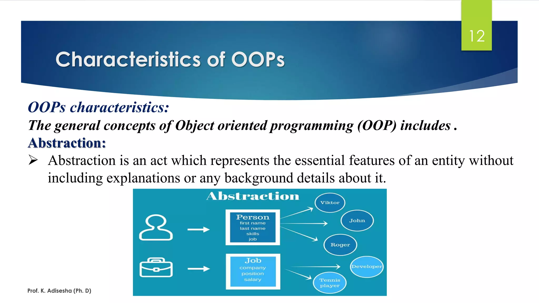 Characteristics of OOPs Prof. K. Adisesha (Ph. D) 12 OOPs characteristics: The general concepts of Object oriented programming (OOP) includes . Abstraction: ➢ Abstraction is an act which represents the essential features of an entity without including explanations or any background details about it. 