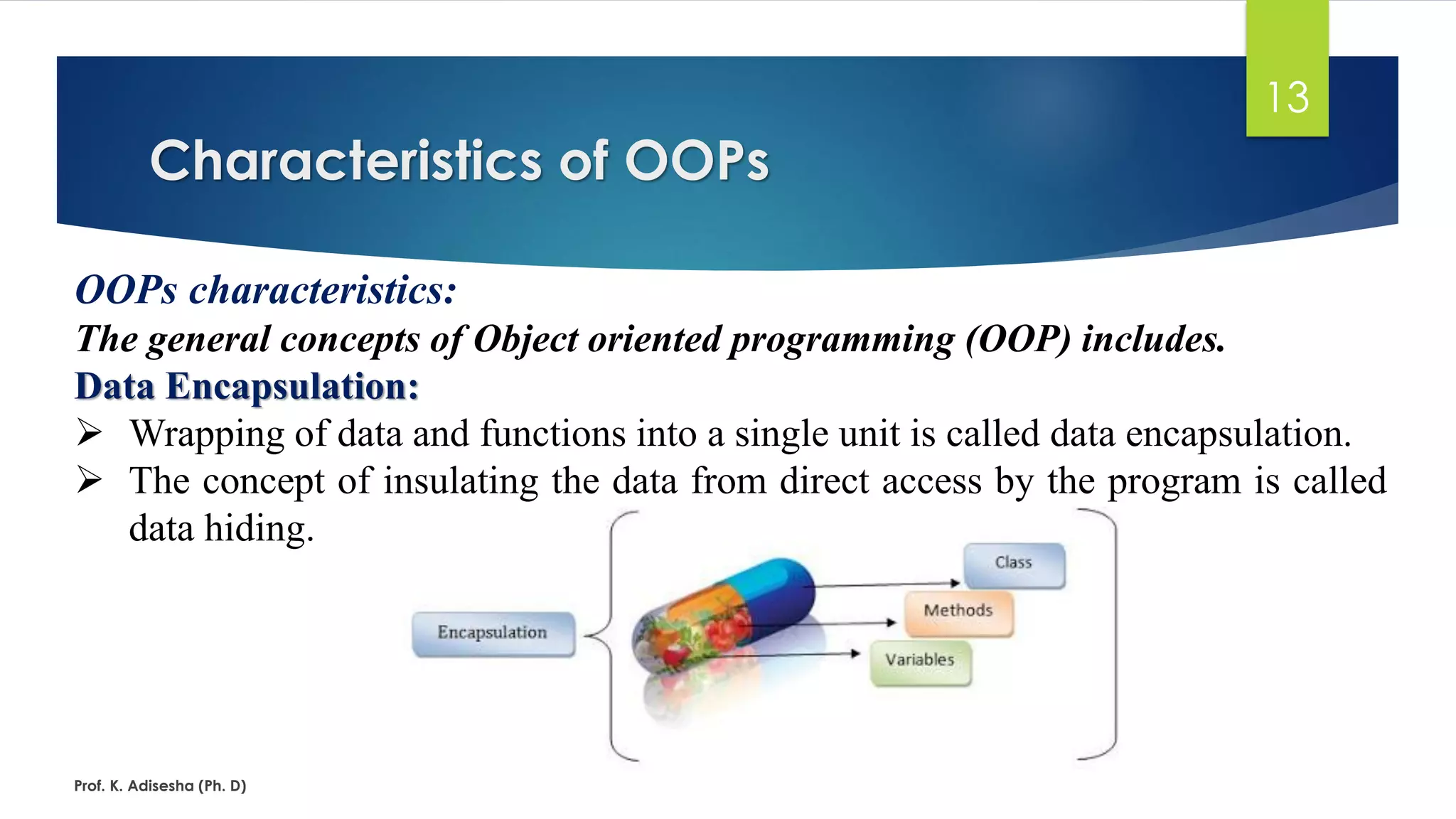 Characteristics of OOPs Prof. K. Adisesha (Ph. D) 13 OOPs characteristics: The general concepts of Object oriented programming (OOP) includes. Data Encapsulation: ➢ Wrapping of data and functions into a single unit is called data encapsulation. ➢ The concept of insulating the data from direct access by the program is called data hiding. 