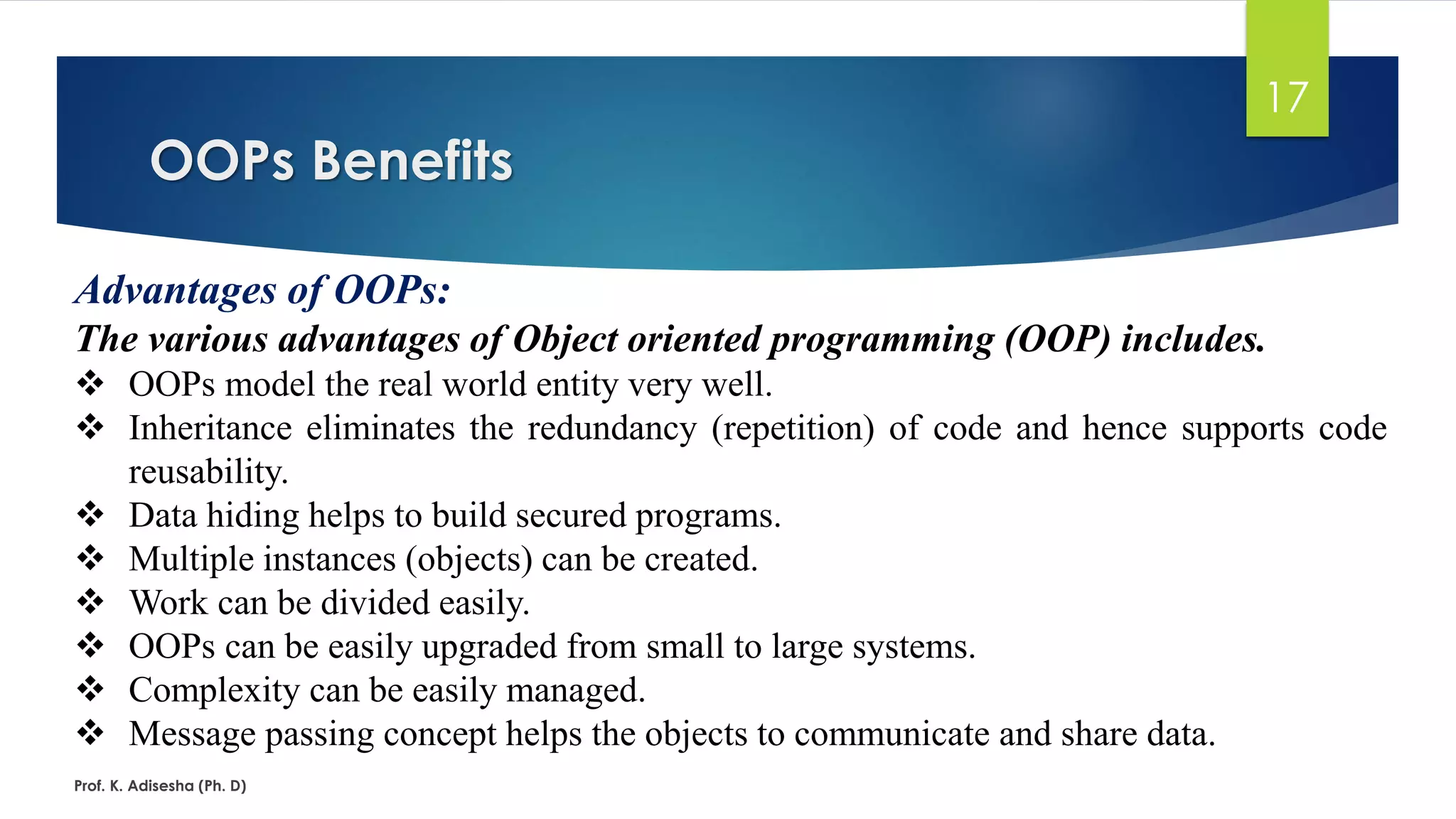 OOPs Benefits Prof. K. Adisesha (Ph. D) 17 Advantages of OOPs: The various advantages of Object oriented programming (OOP) includes. ❖ OOPs model the real world entity very well. ❖ Inheritance eliminates the redundancy (repetition) of code and hence supports code reusability. ❖ Data hiding helps to build secured programs. ❖ Multiple instances (objects) can be created. ❖ Work can be divided easily. ❖ OOPs can be easily upgraded from small to large systems. ❖ Complexity can be easily managed. ❖ Message passing concept helps the objects to communicate and share data. 