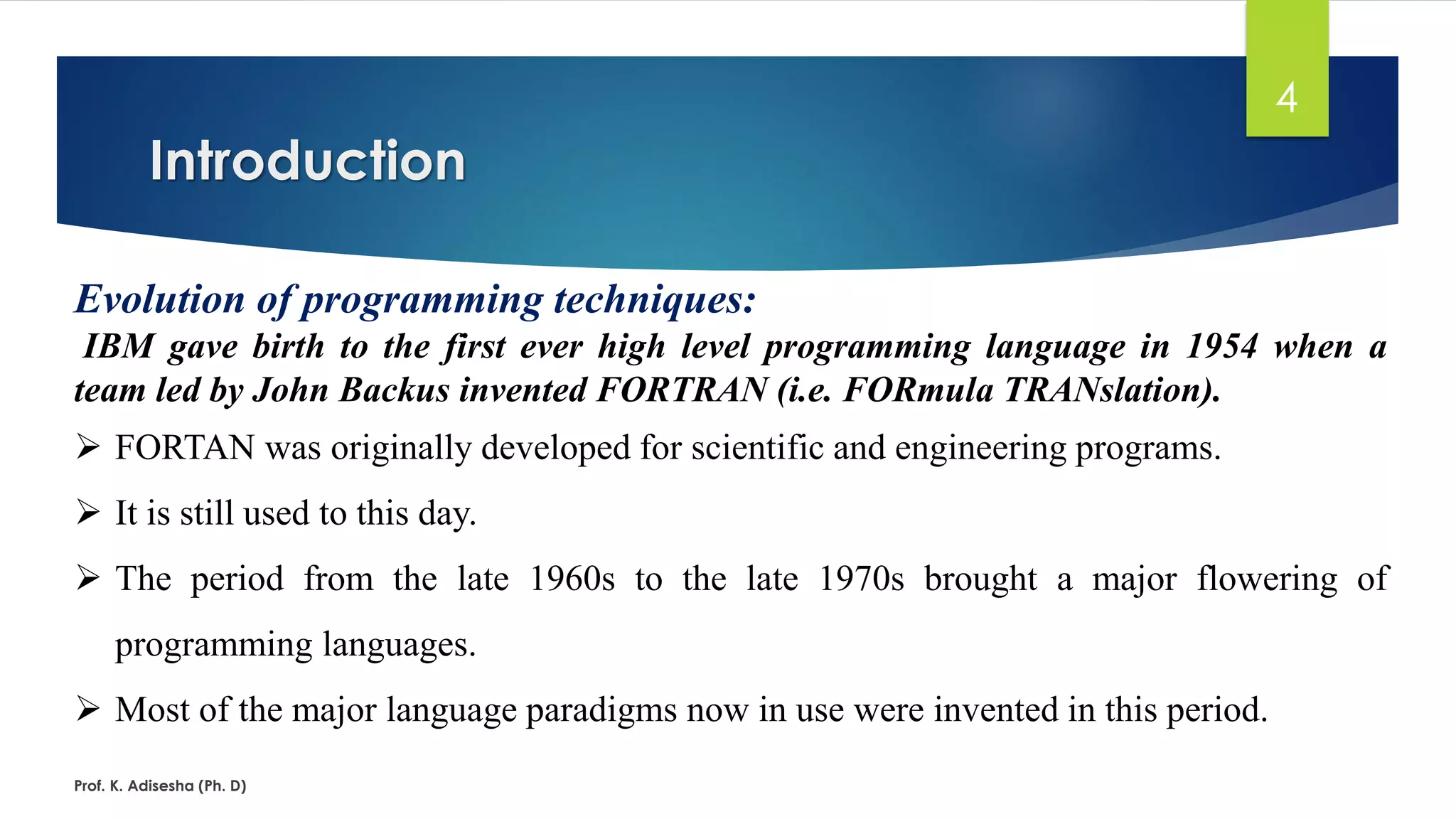 Introduction Prof. K. Adisesha (Ph. D) 4 Evolution of programming techniques: IBM gave birth to the first ever high level programming language in 1954 when a team led by John Backus invented FORTRAN (i.e. FORmula TRANslation). ➢ FORTAN was originally developed for scientific and engineering programs. ➢ It is still used to this day. ➢ The period from the late 1960s to the late 1970s brought a major flowering of programming languages. ➢ Most of the major language paradigms now in use were invented in this period. 