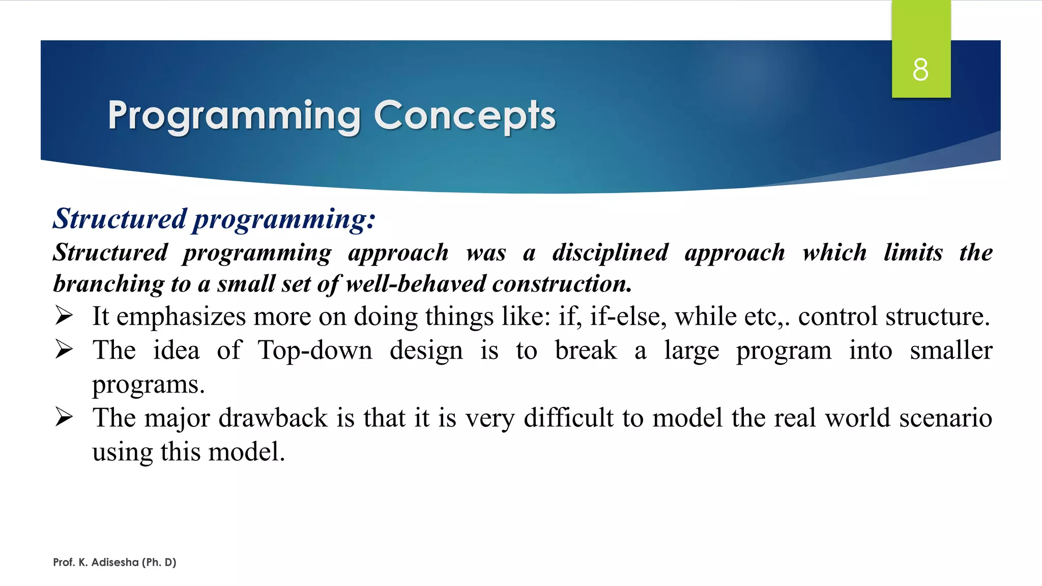Programming Concepts Prof. K. Adisesha (Ph. D) 8 Structured programming: Structured programming approach was a disciplined approach which limits the branching to a small set of well-behaved construction. ➢ It emphasizes more on doing things like: if, if-else, while etc,. control structure. ➢ The idea of Top-down design is to break a large program into smaller programs. ➢ The major drawback is that it is very difficult to model the real world scenario using this model. 