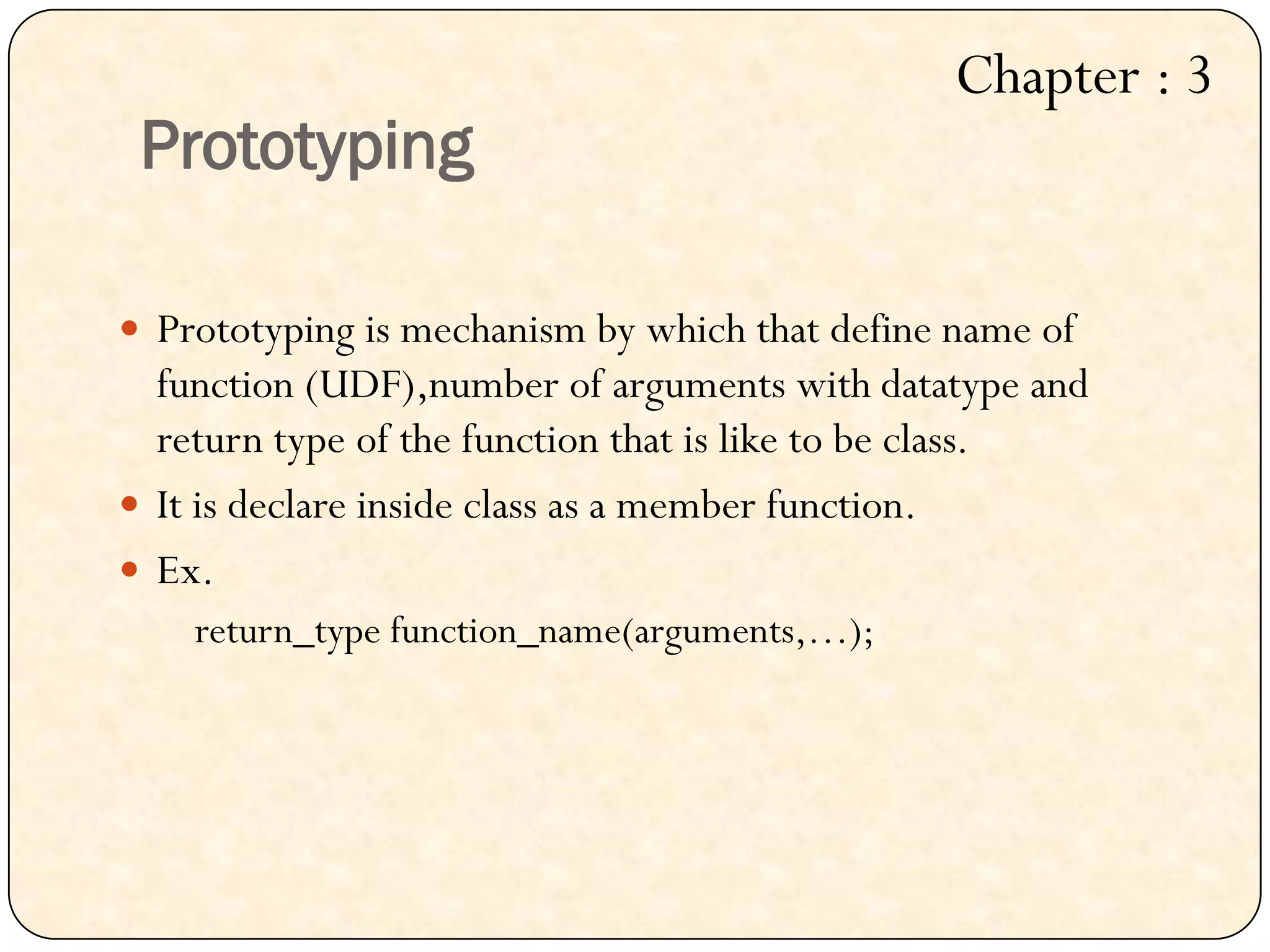 Prototyping
 Prototyping is mechanism by which that define name of
function (UDF),number of arguments with datatype and
return type of the function that is like to be class.
 It is declare inside class as a member function.
 Ex.
return_type function_name(arguments,…);
Chapter : 3
 