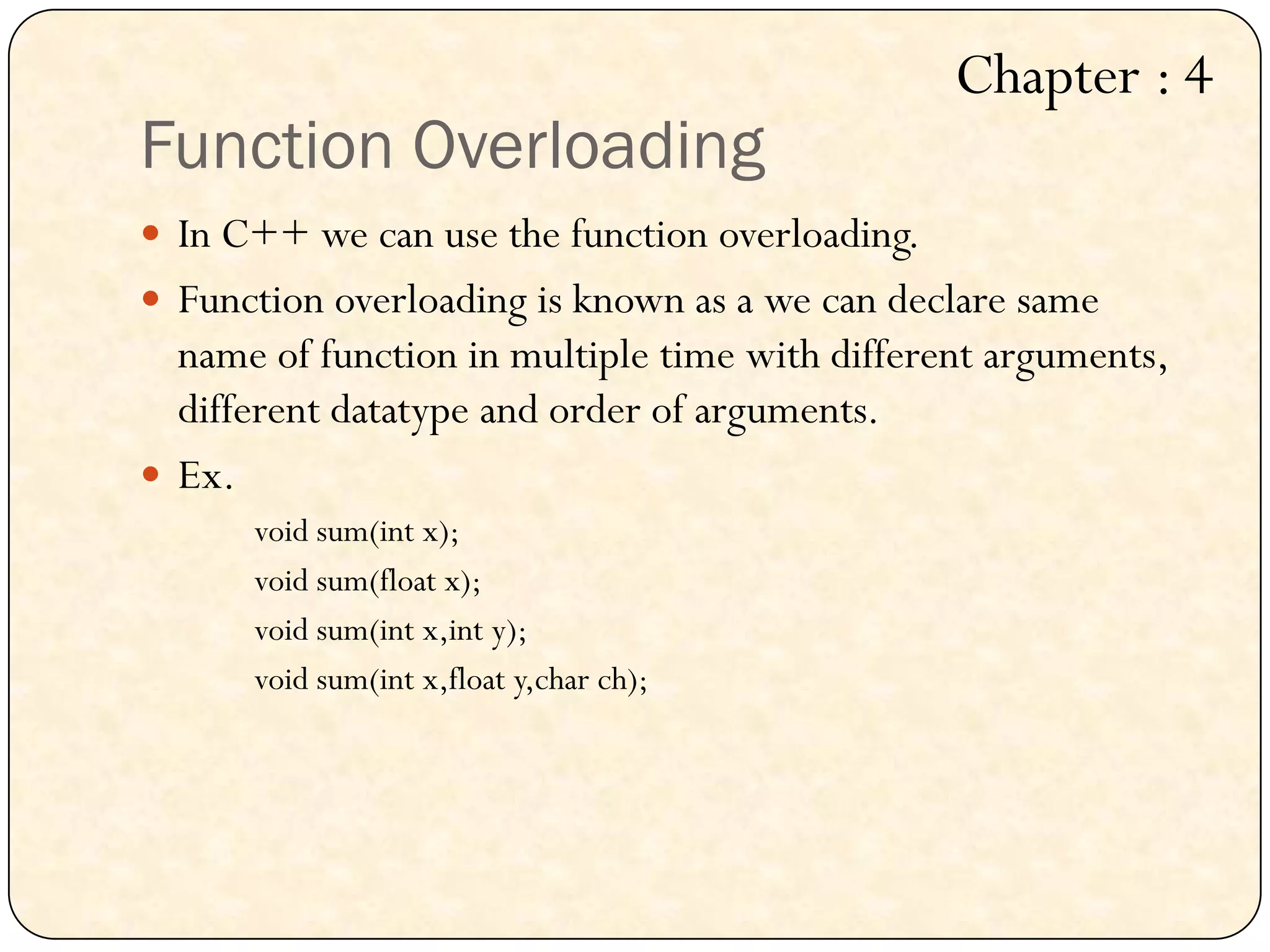Function Overloading
 In C++ we can use the function overloading.
 Function overloading is known as a we can declare same
name of function in multiple time with different arguments,
different datatype and order of arguments.
 Ex.
void sum(int x);
void sum(float x);
void sum(int x,int y);
void sum(int x,float y,char ch);
Chapter : 4
 