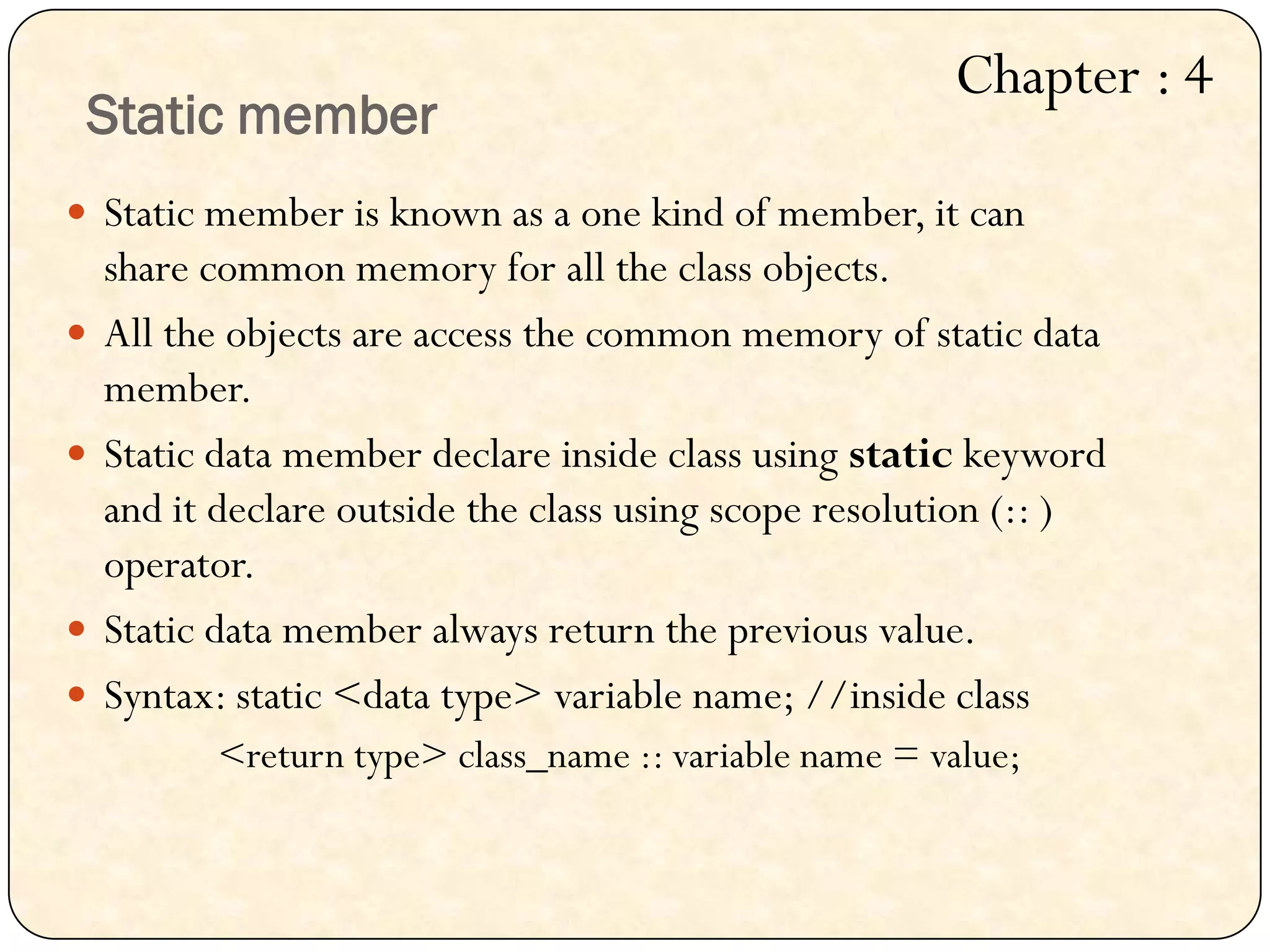 Static member
 Static member is known as a one kind of member, it can
share common memory for all the class objects.
 All the objects are access the common memory of static data
member.
 Static data member declare inside class using static keyword
and it declare outside the class using scope resolution (:: )
operator.
 Static data member always return the previous value.
 Syntax: static <data type> variable name; //inside class
<return type> class_name :: variable name = value;
Chapter : 4
 