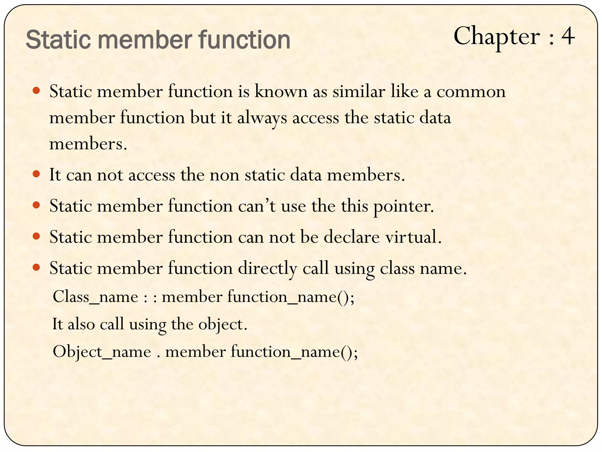 Static member function
 Static member function is known as similar like a common
member function but it always access the static data
members.
 It can not access the non static data members.
 Static member function can‟t use the this pointer.
 Static member function can not be declare virtual.
 Static member function directly call using class name.
Class_name : : member function_name();
It also call using the object.
Object_name . member function_name();
Chapter : 4
 