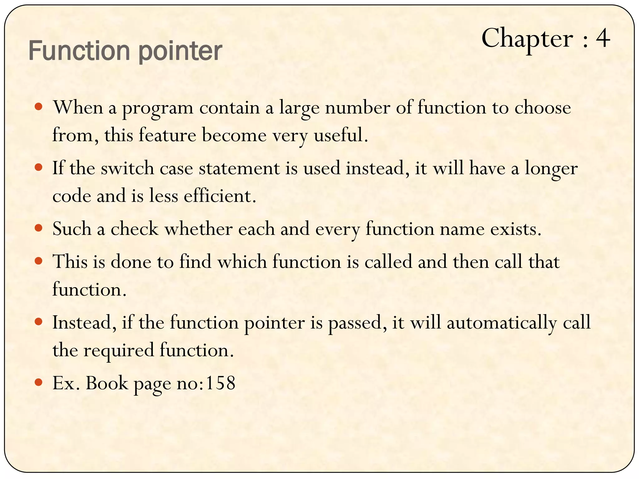 Function pointer
 When a program contain a large number of function to choose
from, this feature become very useful.
 If the switch case statement is used instead, it will have a longer
code and is less efficient.
 Such a check whether each and every function name exists.
 This is done to find which function is called and then call that
function.
 Instead, if the function pointer is passed, it will automatically call
the required function.
 Ex. Book page no:158
Chapter : 4
 