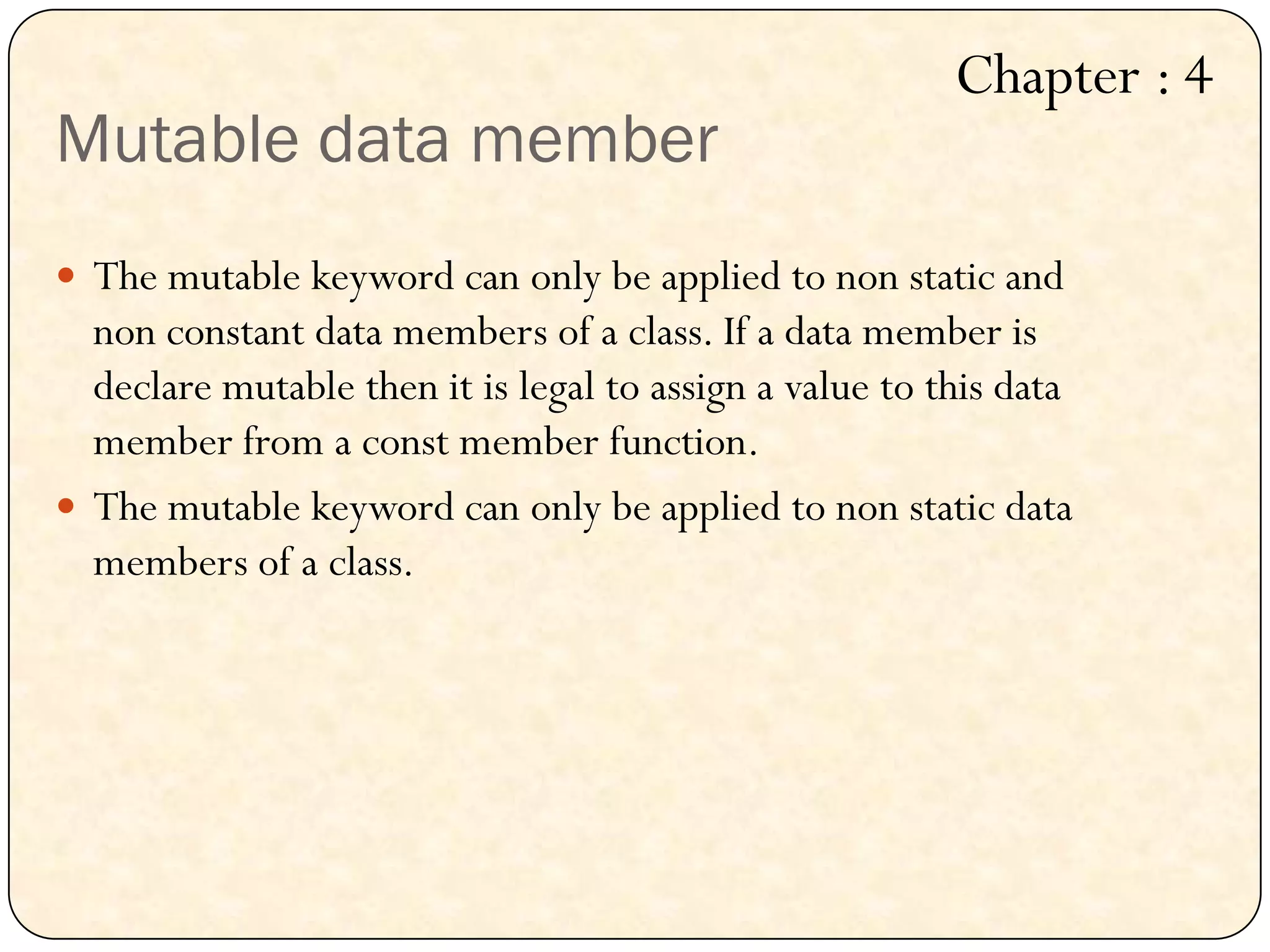 Mutable data member
 The mutable keyword can only be applied to non static and
non constant data members of a class. If a data member is
declare mutable then it is legal to assign a value to this data
member from a const member function.
 The mutable keyword can only be applied to non static data
members of a class.
Chapter : 4
 