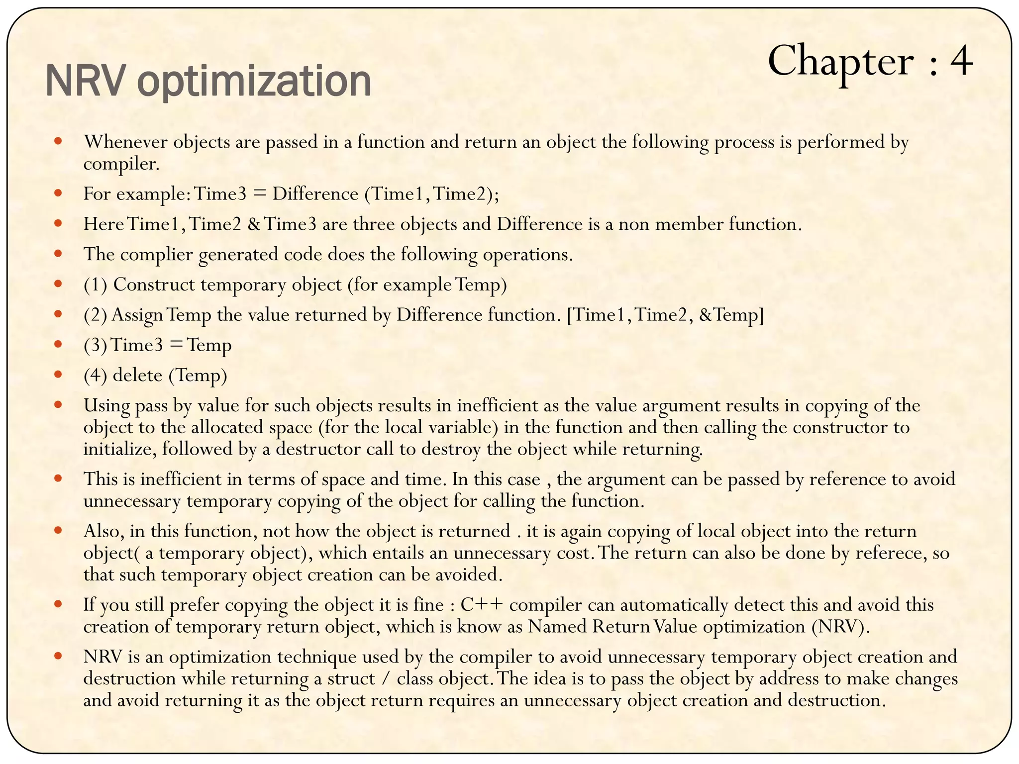 Whenever objects are passed in a function and return an object the following process is performed by
compiler.
 For example:Time3 = Difference (Time1,Time2);
 HereTime1,Time2 &Time3 are three objects and Difference is a non member function.
 The complier generated code does the following operations.
 (1) Construct temporary object (for exampleTemp)
 (2)AssignTemp the value returned by Difference function. [Time1,Time2, &Temp]
 (3)Time3 =Temp
 (4) delete (Temp)
 Using pass by value for such objects results in inefficient as the value argument results in copying of the
object to the allocated space (for the local variable) in the function and then calling the constructor to
initialize, followed by a destructor call to destroy the object while returning.
 This is inefficient in terms of space and time. In this case , the argument can be passed by reference to avoid
unnecessary temporary copying of the object for calling the function.
 Also, in this function, not how the object is returned . it is again copying of local object into the return
object( a temporary object), which entails an unnecessary cost.The return can also be done by referece, so
that such temporary object creation can be avoided.
 If you still prefer copying the object it is fine : C++ compiler can automatically detect this and avoid this
creation of temporary return object, which is know as Named ReturnValue optimization (NRV).
 NRV is an optimization technique used by the compiler to avoid unnecessary temporary object creation and
destruction while returning a struct / class object.The idea is to pass the object by address to make changes
and avoid returning it as the object return requires an unnecessary object creation and destruction.
NRV optimization Chapter : 4
 