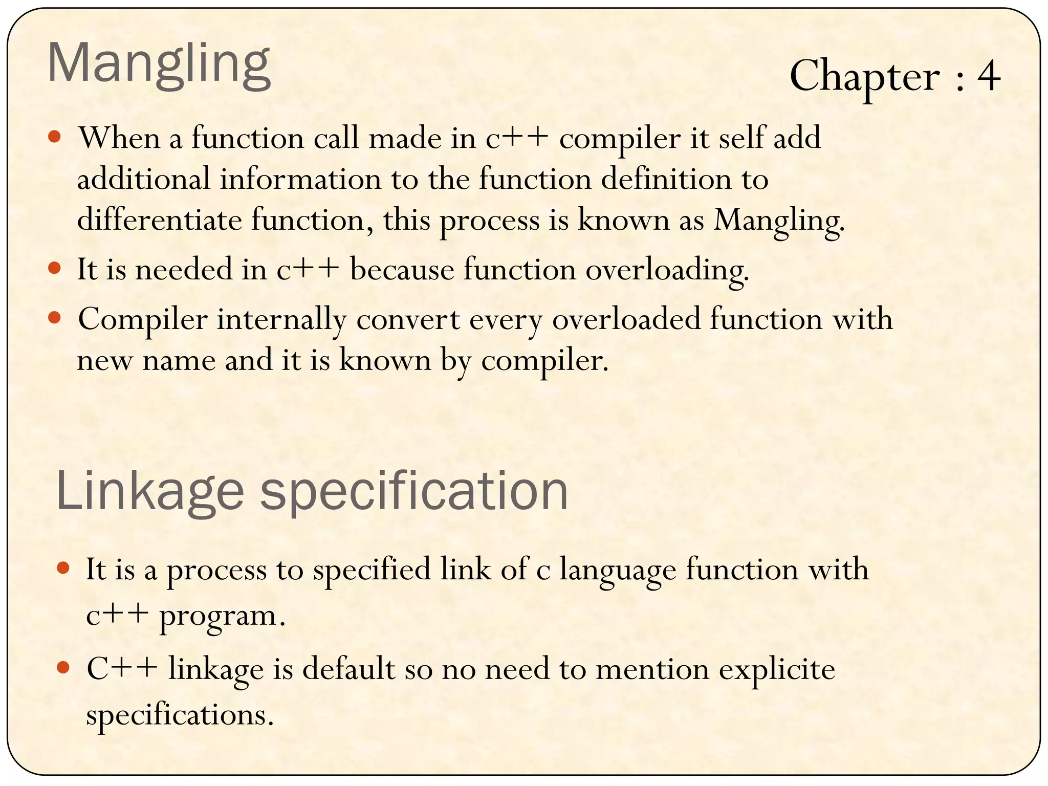 Mangling
 When a function call made in c++ compiler it self add
additional information to the function definition to
differentiate function, this process is known as Mangling.
 It is needed in c++ because function overloading.
 Compiler internally convert every overloaded function with
new name and it is known by compiler.
Linkage specification
 It is a process to specified link of c language function with
c++ program.
 C++ linkage is default so no need to mention explicite
specifications.
Chapter : 4
 