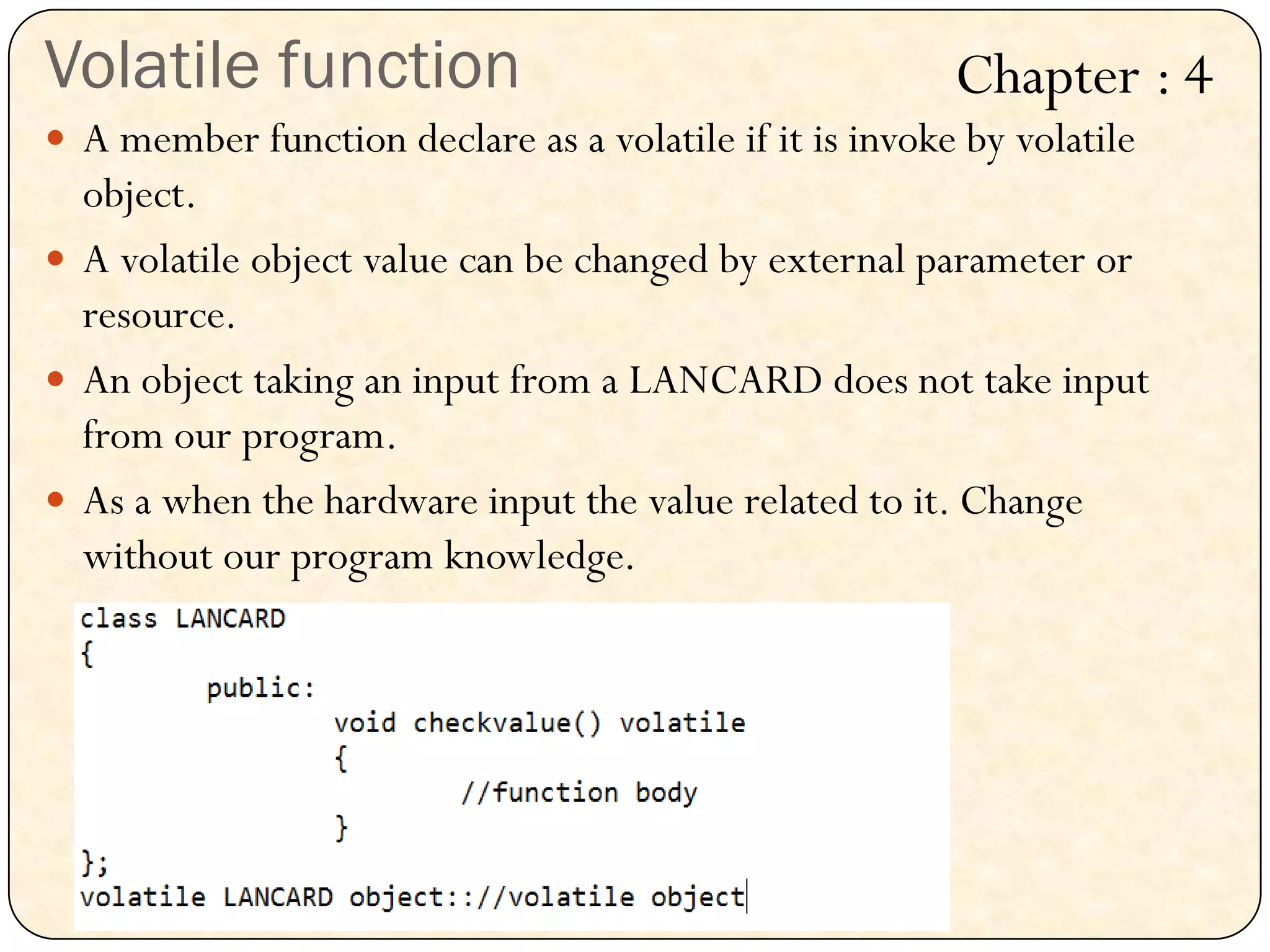 Volatile function
 A member function declare as a volatile if it is invoke by volatile
object.
 A volatile object value can be changed by external parameter or
resource.
 An object taking an input from a LANCARD does not take input
from our program.
 As a when the hardware input the value related to it. Change
without our program knowledge.
Chapter : 4
 