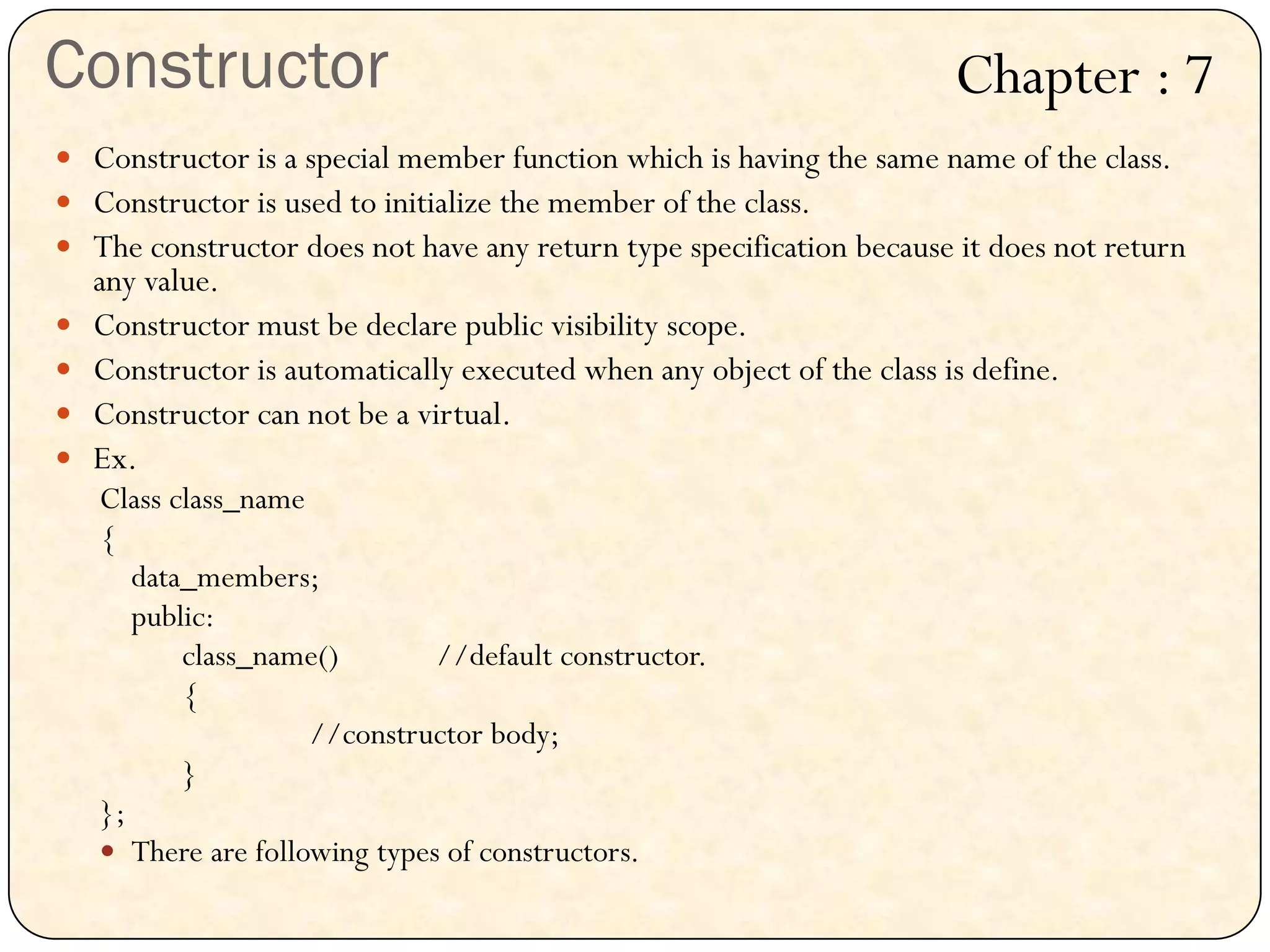 Constructor
 Constructor is a special member function which is having the same name of the class.
 Constructor is used to initialize the member of the class.
 The constructor does not have any return type specification because it does not return
any value.
 Constructor must be declare public visibility scope.
 Constructor is automatically executed when any object of the class is define.
 Constructor can not be a virtual.
 Ex.
Class class_name
{
data_members;
public:
class_name() //default constructor.
{
//constructor body;
}
};
 There are following types of constructors.
Chapter : 7
 