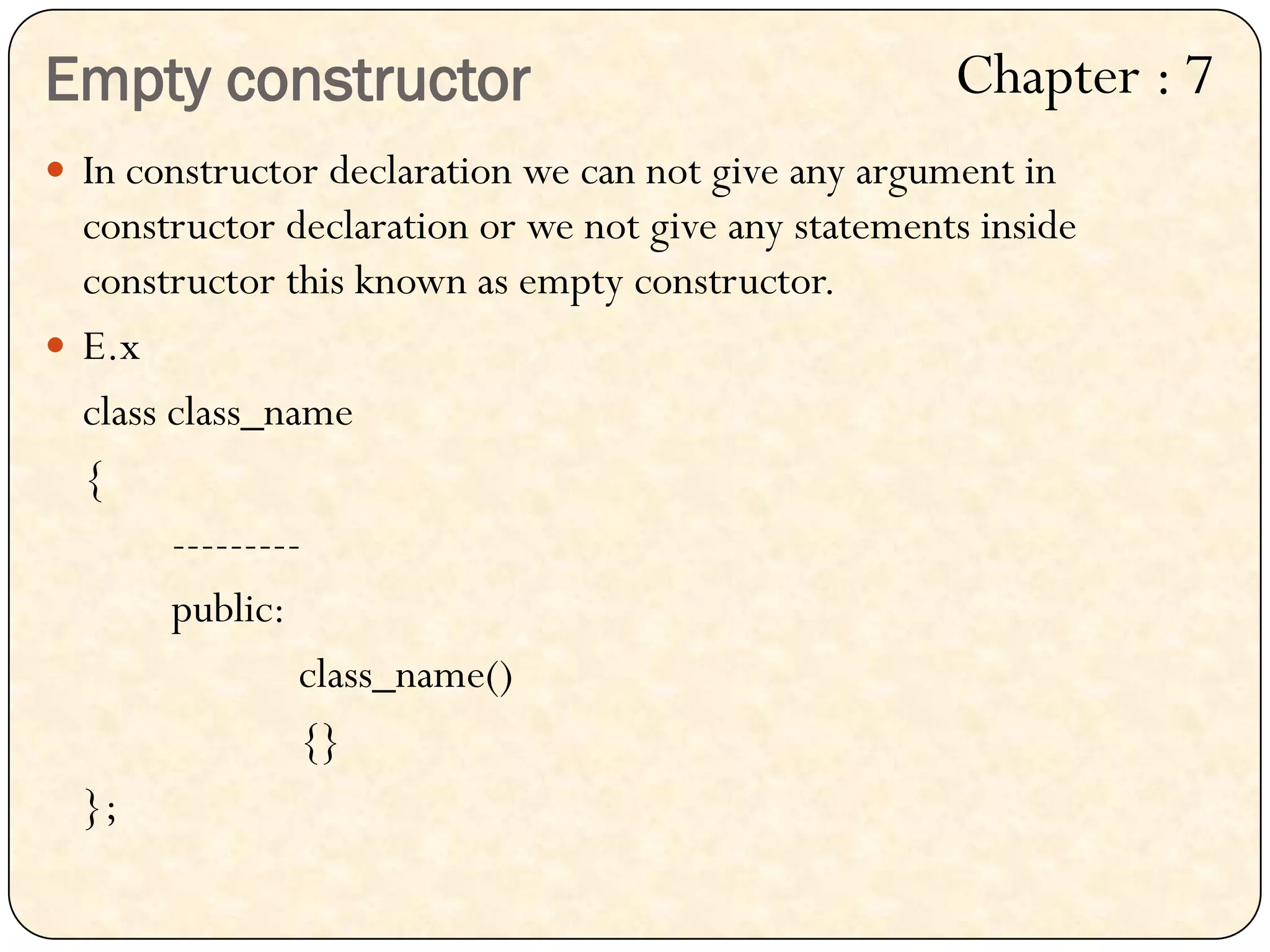 Empty constructor
 In constructor declaration we can not give any argument in
constructor declaration or we not give any statements inside
constructor this known as empty constructor.
 E.x
class class_name
{
---------
public:
class_name()
{}
};
Chapter : 7
 