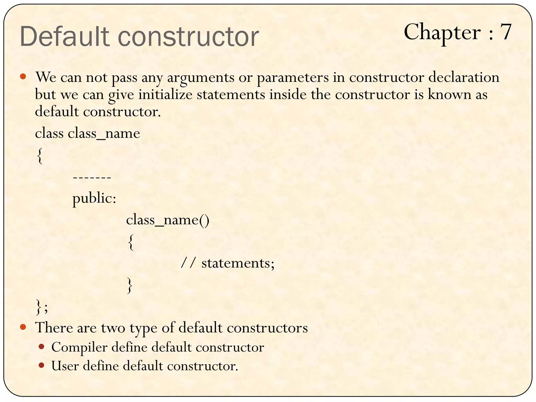 Default constructor
 We can not pass any arguments or parameters in constructor declaration
but we can give initialize statements inside the constructor is known as
default constructor.
class class_name
{
-------
public:
class_name()
{
// statements;
}
};
 There are two type of default constructors
 Compiler define default constructor
 User define default constructor.
Chapter : 7
 