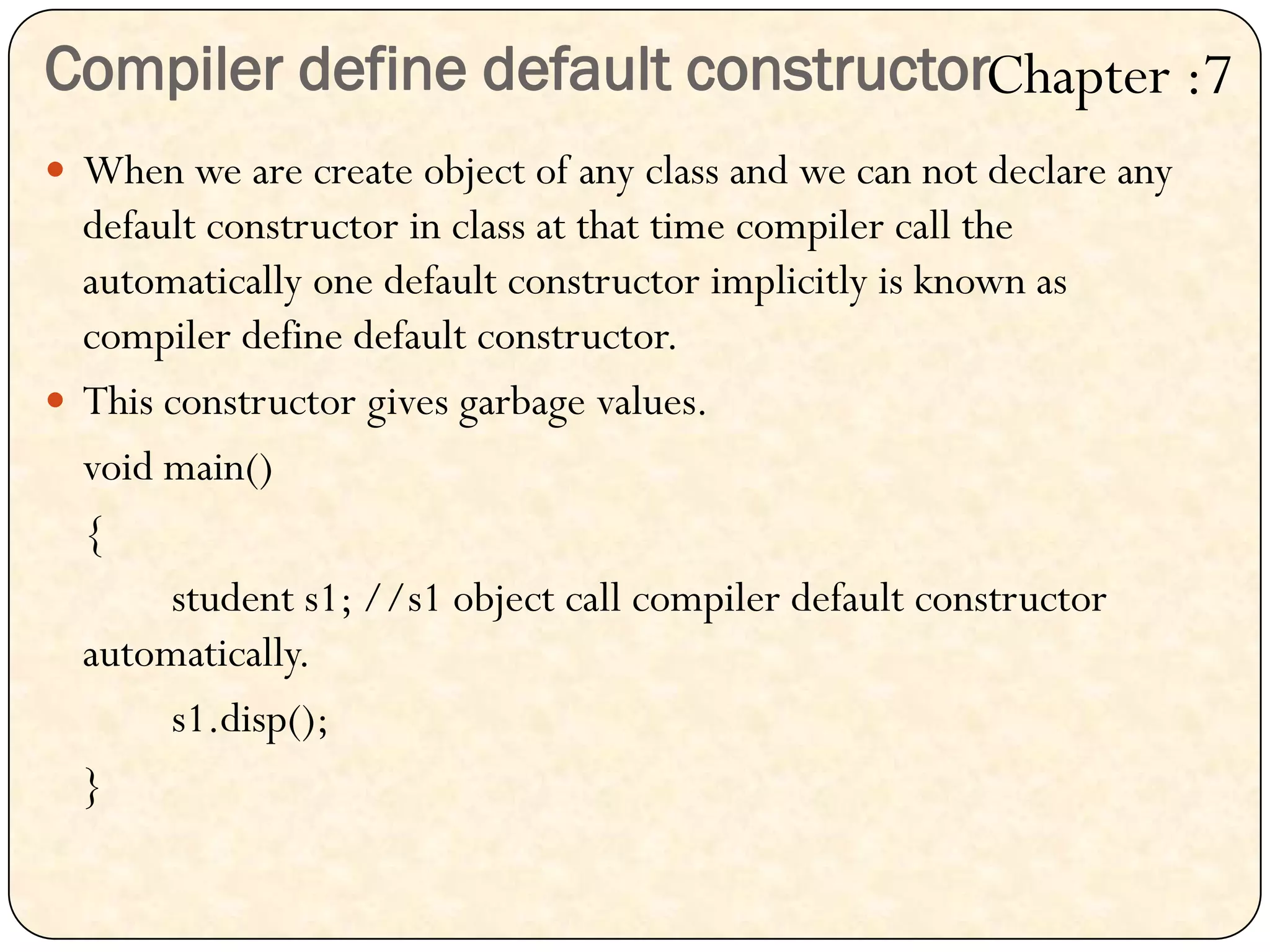 Compiler define default constructor
 When we are create object of any class and we can not declare any
default constructor in class at that time compiler call the
automatically one default constructor implicitly is known as
compiler define default constructor.
 This constructor gives garbage values.
void main()
{
student s1; //s1 object call compiler default constructor
automatically.
s1.disp();
}
Chapter :7
 