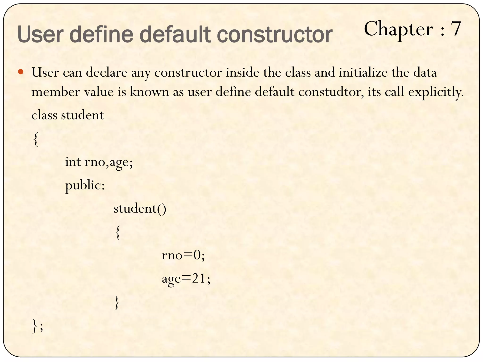 User define default constructor
 User can declare any constructor inside the class and initialize the data
member value is known as user define default constudtor, its call explicitly.
class student
{
int rno,age;
public:
student()
{
rno=0;
age=21;
}
};
Chapter : 7
 