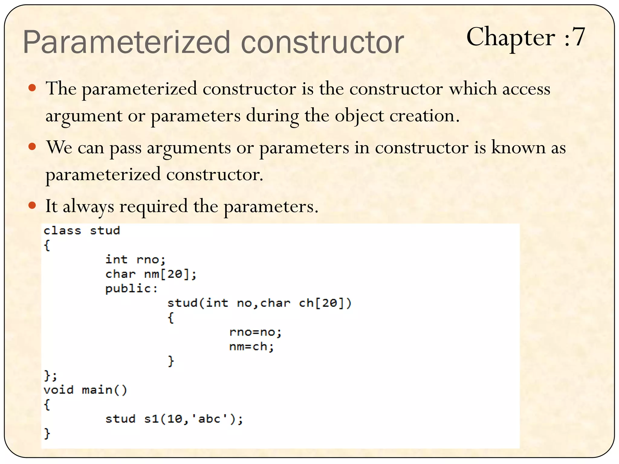 Parameterized constructor
 The parameterized constructor is the constructor which access
argument or parameters during the object creation.
 We can pass arguments or parameters in constructor is known as
parameterized constructor.
 It always required the parameters.
Chapter :7
 
