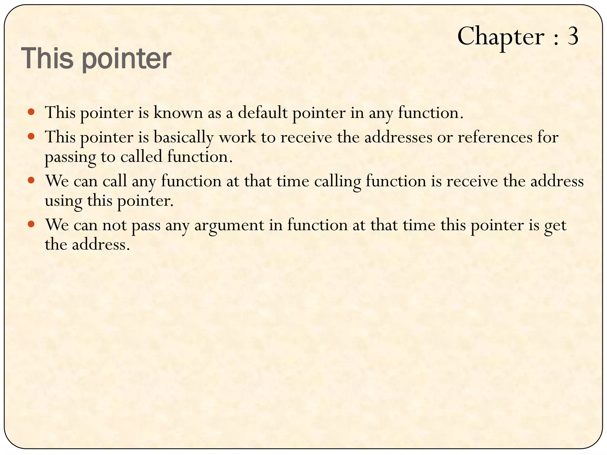 This pointer
 This pointer is known as a default pointer in any function.
 This pointer is basically work to receive the addresses or references for
passing to called function.
 We can call any function at that time calling function is receive the address
using this pointer.
 We can not pass any argument in function at that time this pointer is get
the address.
Chapter : 3
 