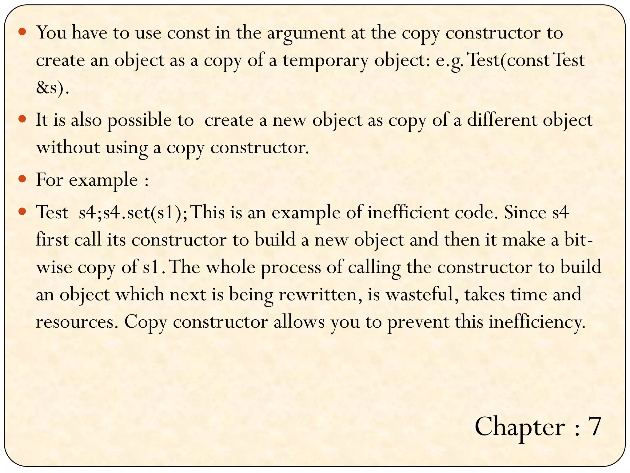  You have to use const in the argument at the copy constructor to
create an object as a copy of a temporary object: e.g.Test(constTest
&s).
 It is also possible to create a new object as copy of a different object
without using a copy constructor.
 For example :
 Test s4;s4.set(s1);This is an example of inefficient code. Since s4
first call its constructor to build a new object and then it make a bit-
wise copy of s1.The whole process of calling the constructor to build
an object which next is being rewritten, is wasteful, takes time and
resources. Copy constructor allows you to prevent this inefficiency.
Chapter : 7
 