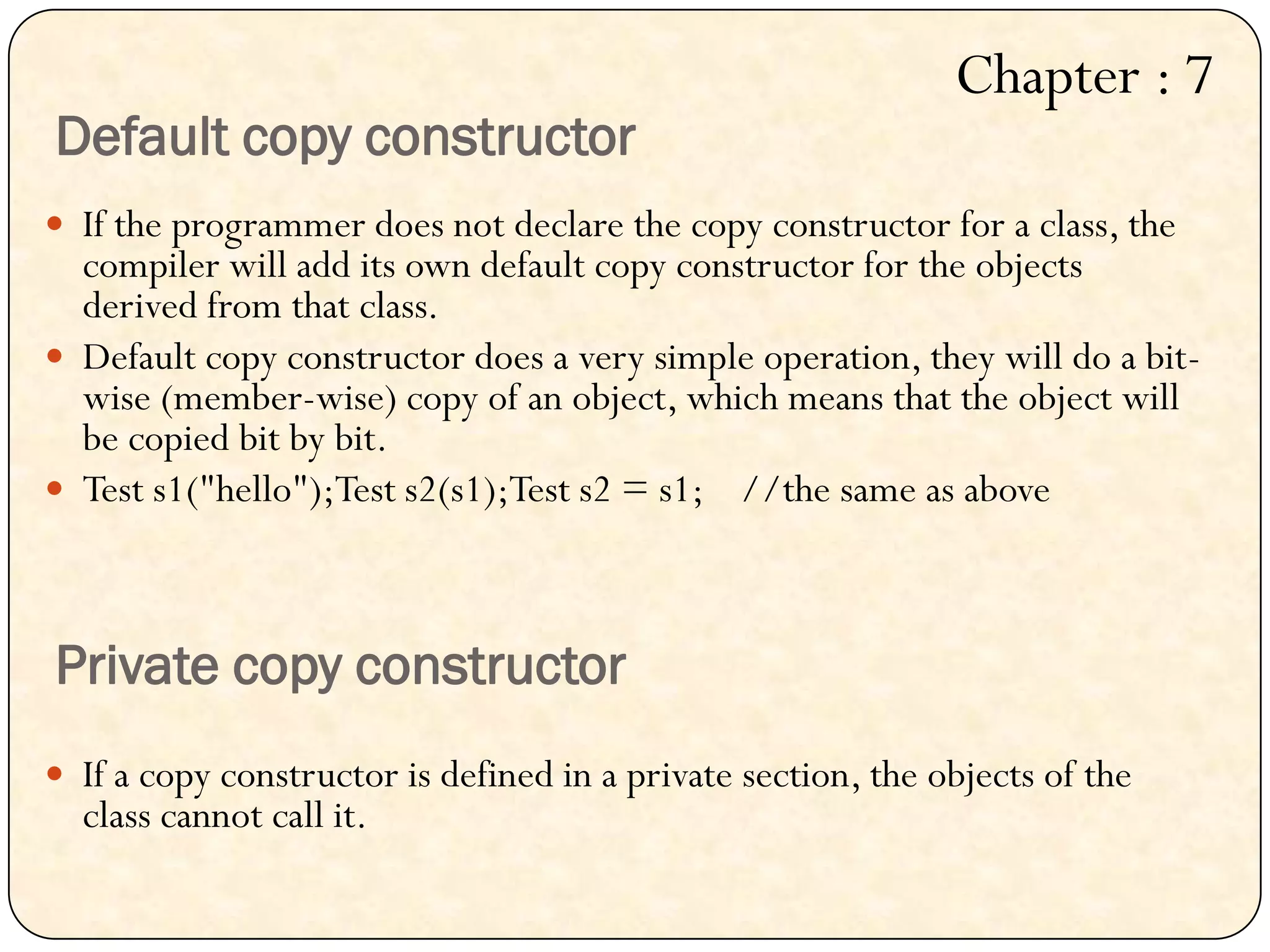 Default copy constructor
 If the programmer does not declare the copy constructor for a class, the
compiler will add its own default copy constructor for the objects
derived from that class.
 Default copy constructor does a very simple operation, they will do a bit-
wise (member-wise) copy of an object, which means that the object will
be copied bit by bit.
 Test s1("hello");Test s2(s1);Test s2 = s1; //the same as above
Private copy constructor
 If a copy constructor is defined in a private section, the objects of the
class cannot call it.
Chapter : 7
 