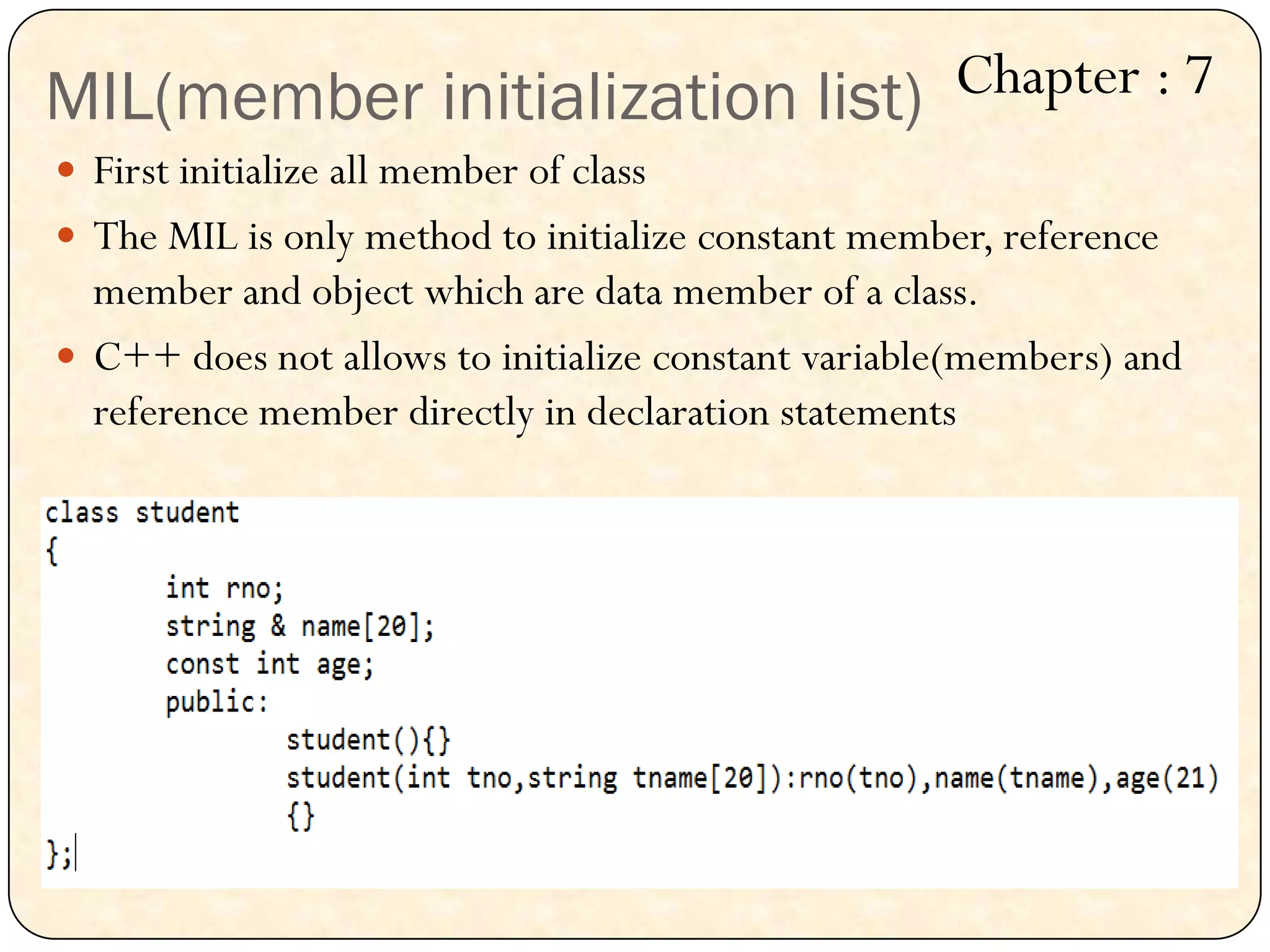 MIL(member initialization list)
 First initialize all member of class
 The MIL is only method to initialize constant member, reference
member and object which are data member of a class.
 C++ does not allows to initialize constant variable(members) and
reference member directly in declaration statements
Chapter : 7
 