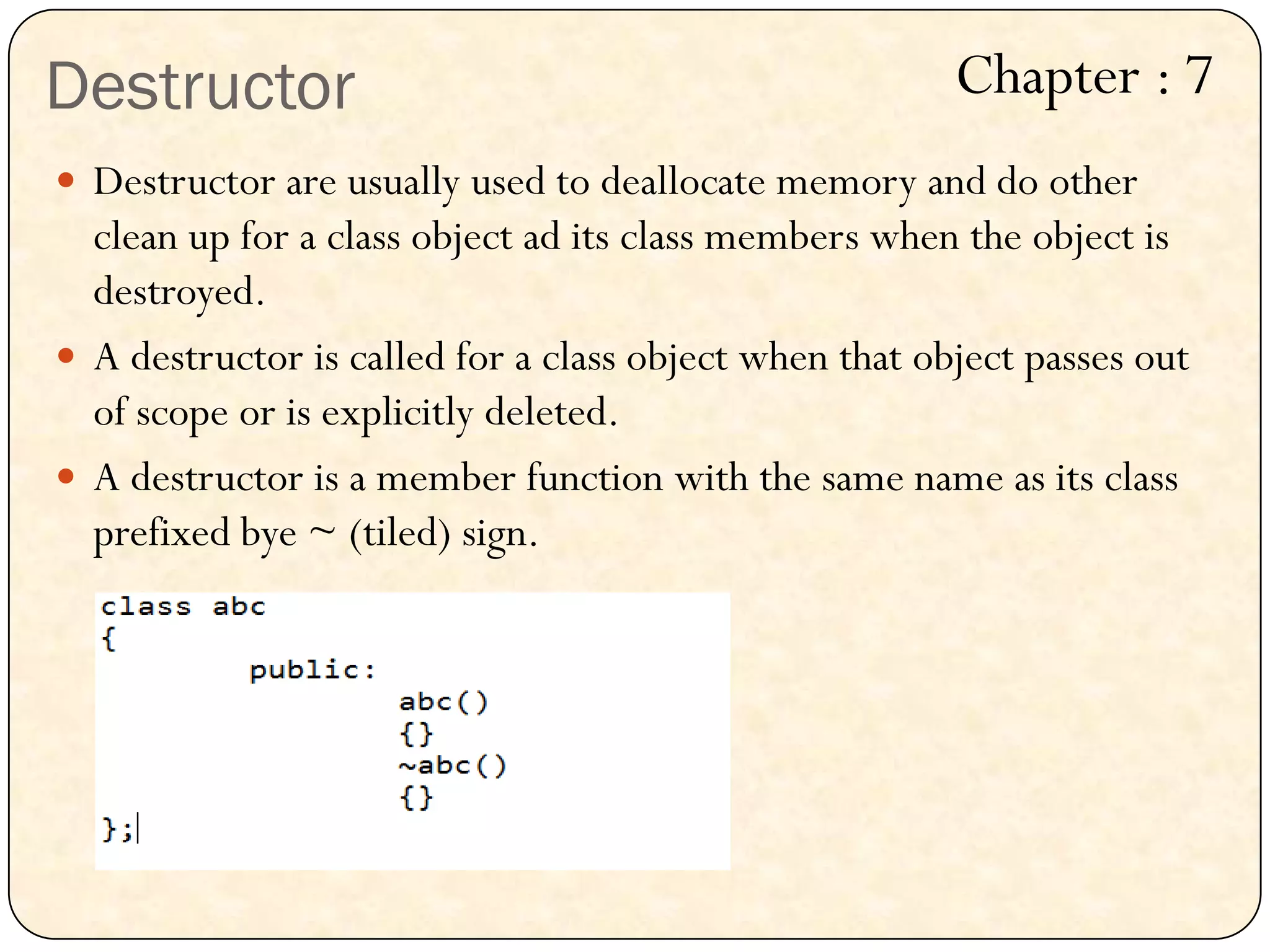 Destructor
 Destructor are usually used to deallocate memory and do other
clean up for a class object ad its class members when the object is
destroyed.
 A destructor is called for a class object when that object passes out
of scope or is explicitly deleted.
 A destructor is a member function with the same name as its class
prefixed bye ~ (tiled) sign.
Chapter : 7
 