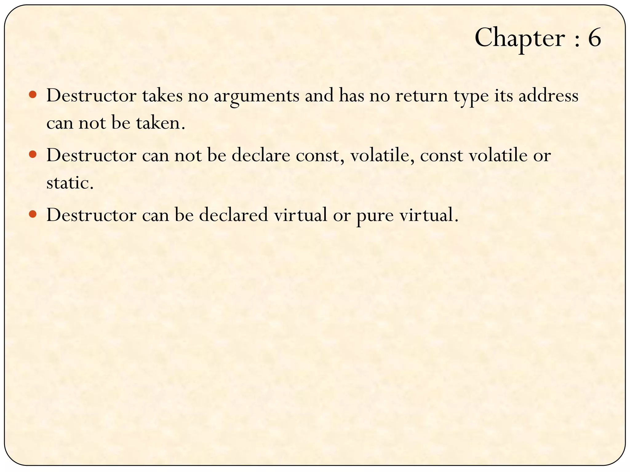  Destructor takes no arguments and has no return type its address
can not be taken.
 Destructor can not be declare const, volatile, const volatile or
static.
 Destructor can be declared virtual or pure virtual.
Chapter : 6
 