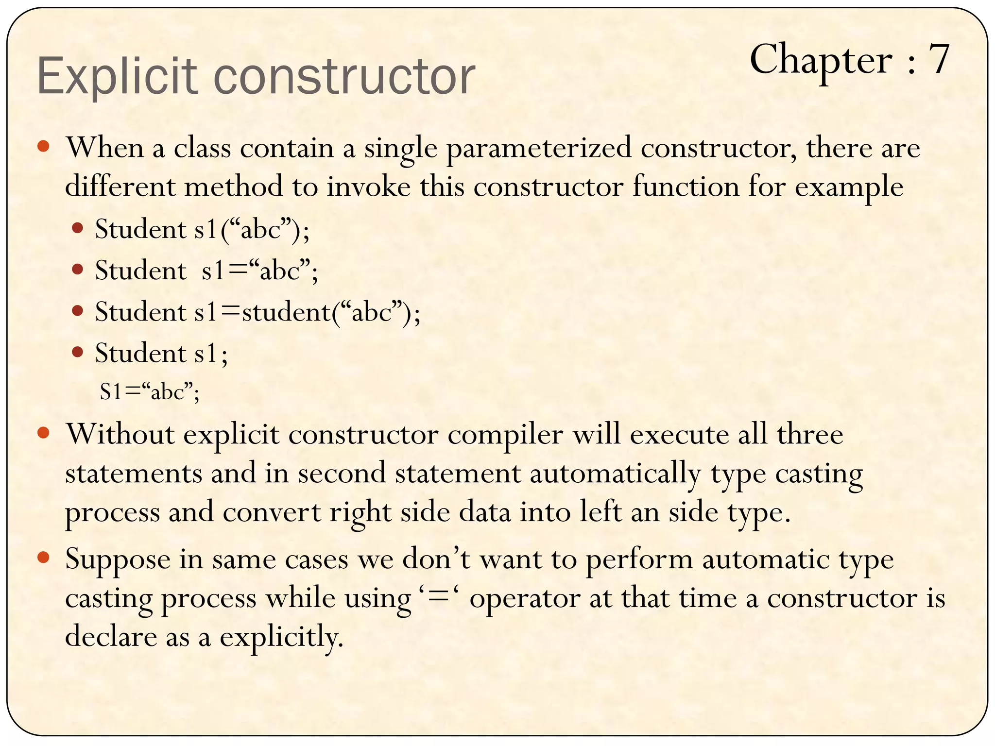 Explicit constructor
 When a class contain a single parameterized constructor, there are
different method to invoke this constructor function for example
 Student s1(“abc”);
 Student s1=“abc”;
 Student s1=student(“abc”);
 Student s1;
S1=“abc”;
 Without explicit constructor compiler will execute all three
statements and in second statement automatically type casting
process and convert right side data into left an side type.
 Suppose in same cases we don‟t want to perform automatic type
casting process while using„=„ operator at that time a constructor is
declare as a explicitly.
Chapter : 7
 