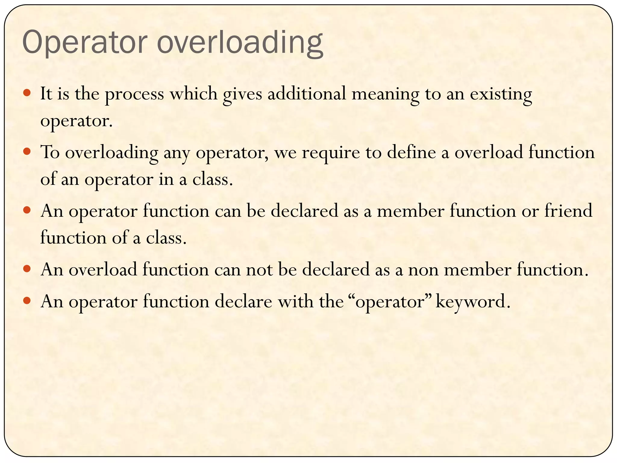 Operator overloading
 It is the process which gives additional meaning to an existing
operator.
 To overloading any operator, we require to define a overload function
of an operator in a class.
 An operator function can be declared as a member function or friend
function of a class.
 An overload function can not be declared as a non member function.
 An operator function declare with the “operator” keyword.
 
