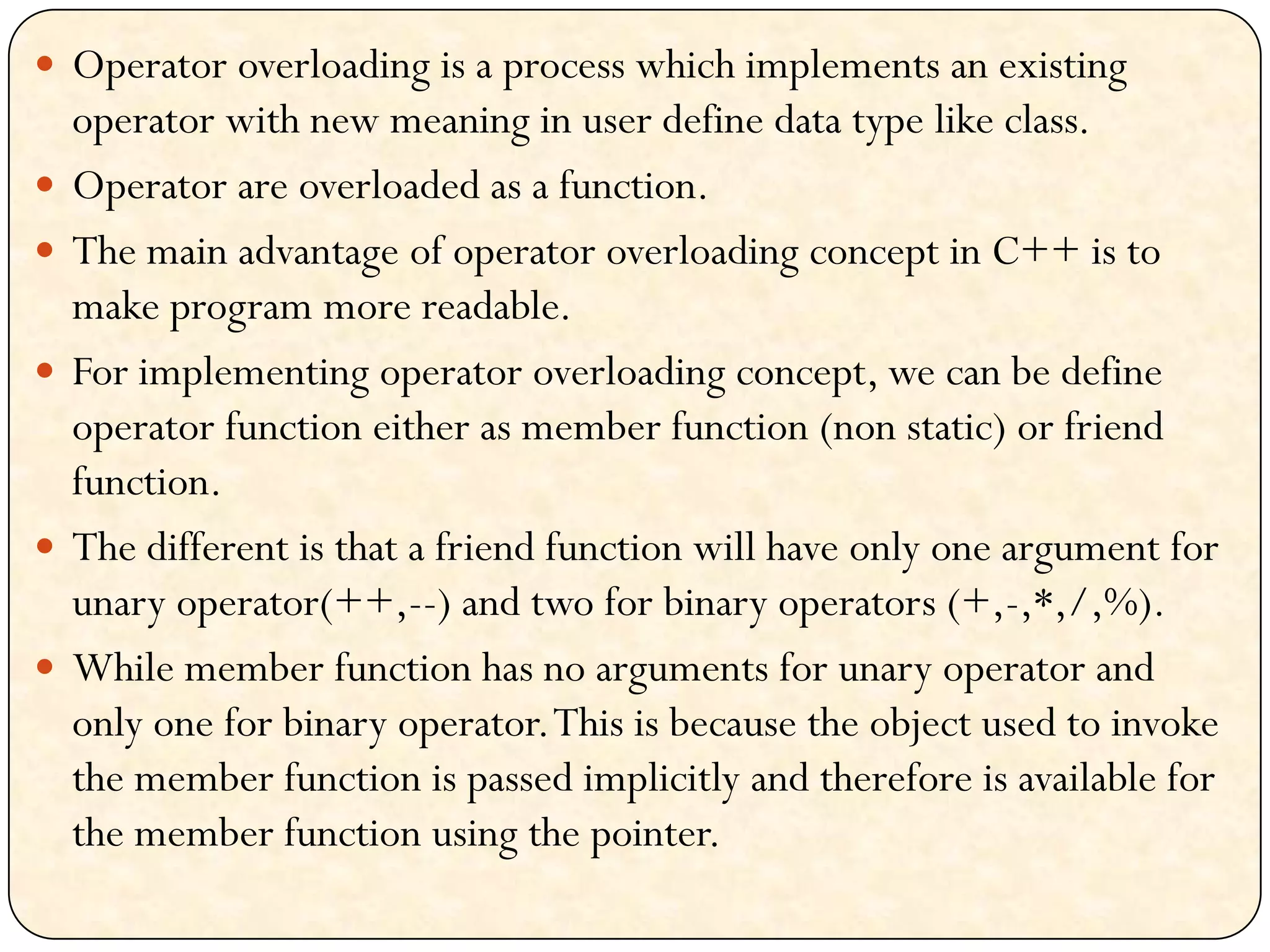  Operator overloading is a process which implements an existing
operator with new meaning in user define data type like class.
 Operator are overloaded as a function.
 The main advantage of operator overloading concept in C++ is to
make program more readable.
 For implementing operator overloading concept, we can be define
operator function either as member function (non static) or friend
function.
 The different is that a friend function will have only one argument for
unary operator(++,--) and two for binary operators (+,-,*,/,%).
 While member function has no arguments for unary operator and
only one for binary operator.This is because the object used to invoke
the member function is passed implicitly and therefore is available for
the member function using the pointer.
 