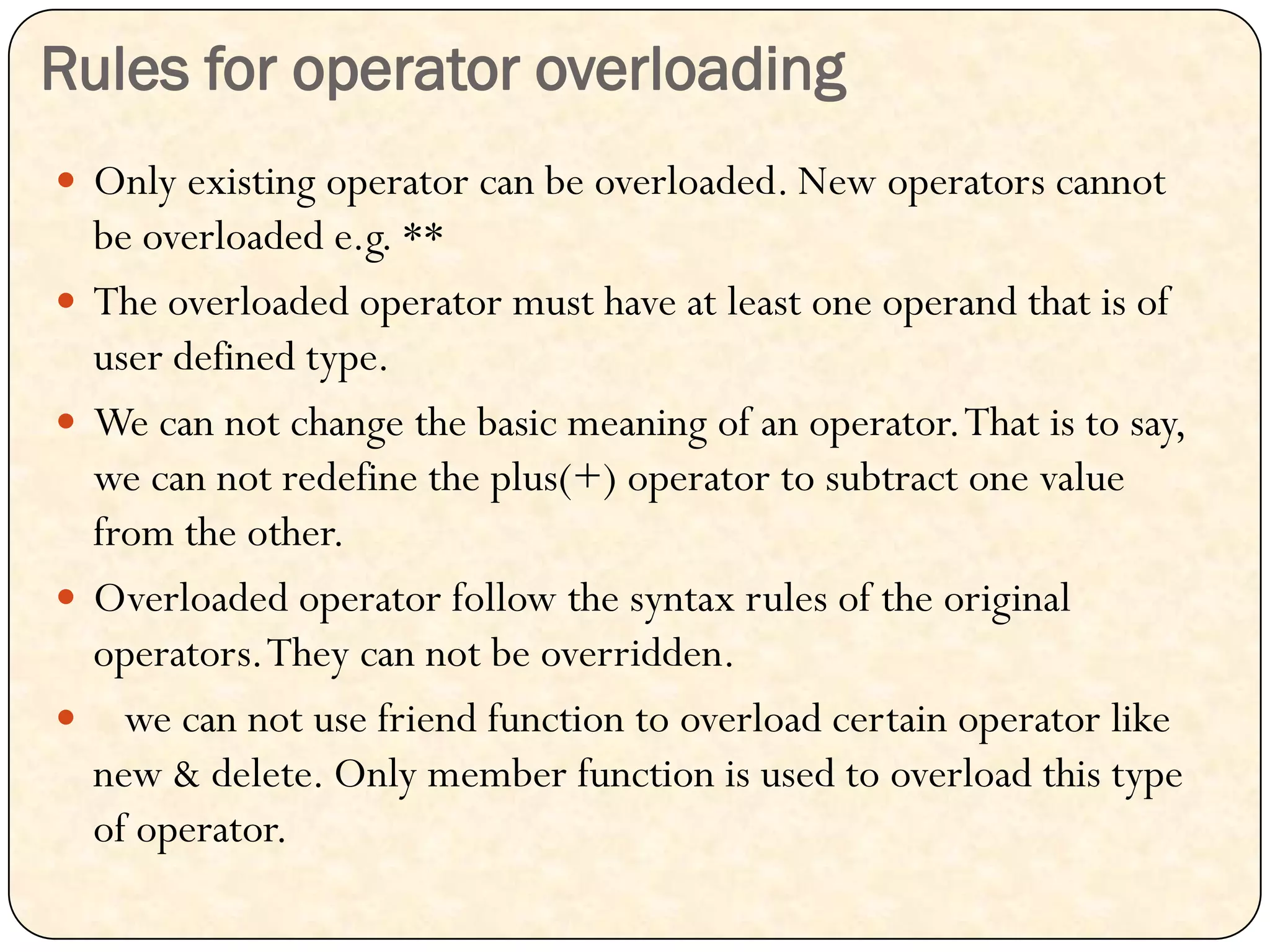Rules for operator overloading
 Only existing operator can be overloaded. New operators cannot
be overloaded e.g. **
 The overloaded operator must have at least one operand that is of
user defined type.
 We can not change the basic meaning of an operator.That is to say,
we can not redefine the plus(+) operator to subtract one value
from the other.
 Overloaded operator follow the syntax rules of the original
operators.They can not be overridden.
 we can not use friend function to overload certain operator like
new & delete. Only member function is used to overload this type
of operator.
 
