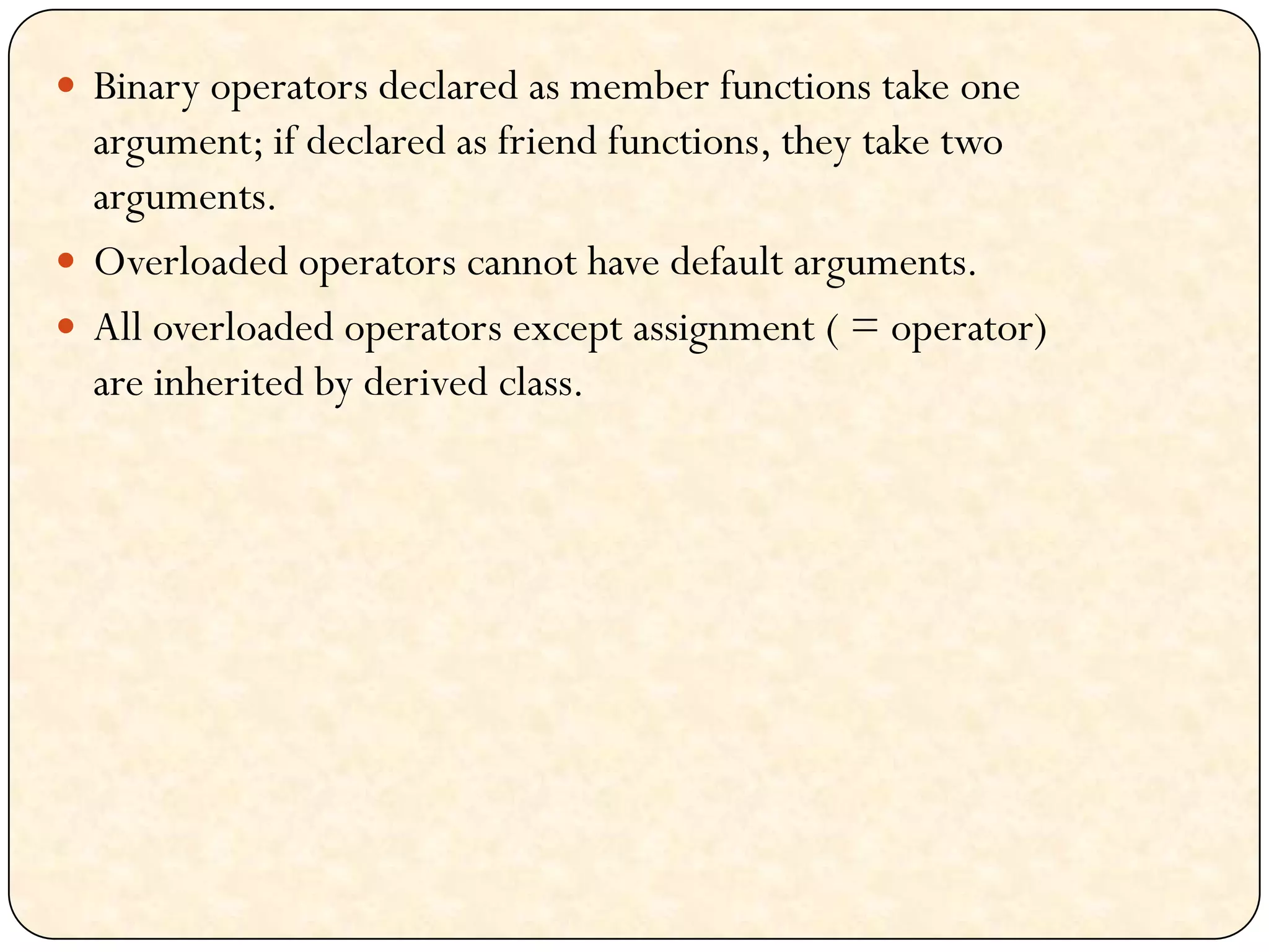  Binary operators declared as member functions take one
argument; if declared as friend functions, they take two
arguments.
 Overloaded operators cannot have default arguments.
 All overloaded operators except assignment ( = operator)
are inherited by derived class.
 