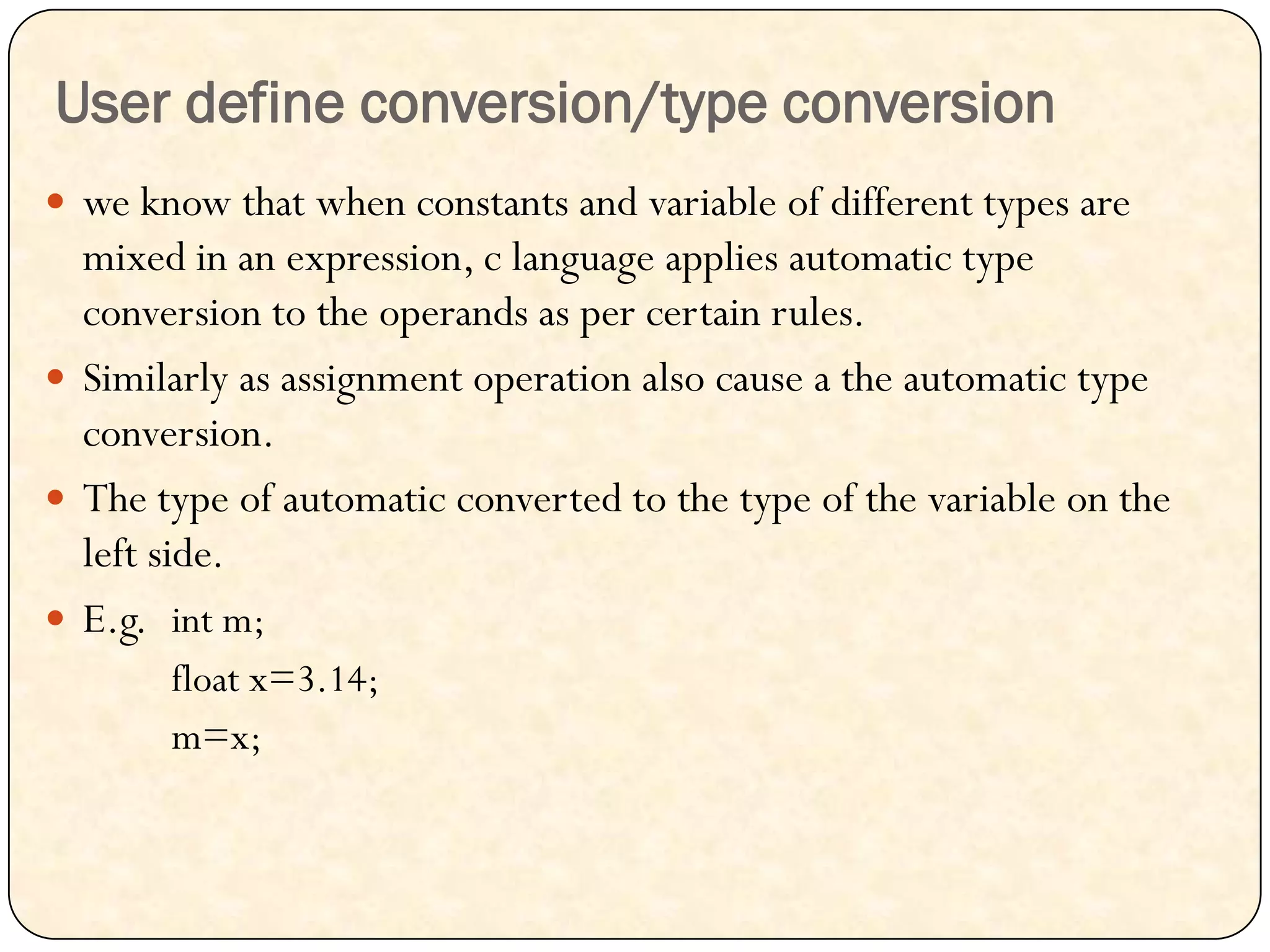 User define conversion/type conversion
 we know that when constants and variable of different types are
mixed in an expression, c language applies automatic type
conversion to the operands as per certain rules.
 Similarly as assignment operation also cause a the automatic type
conversion.
 The type of automatic converted to the type of the variable on the
left side.
 E.g. int m;
float x=3.14;
m=x;
 
