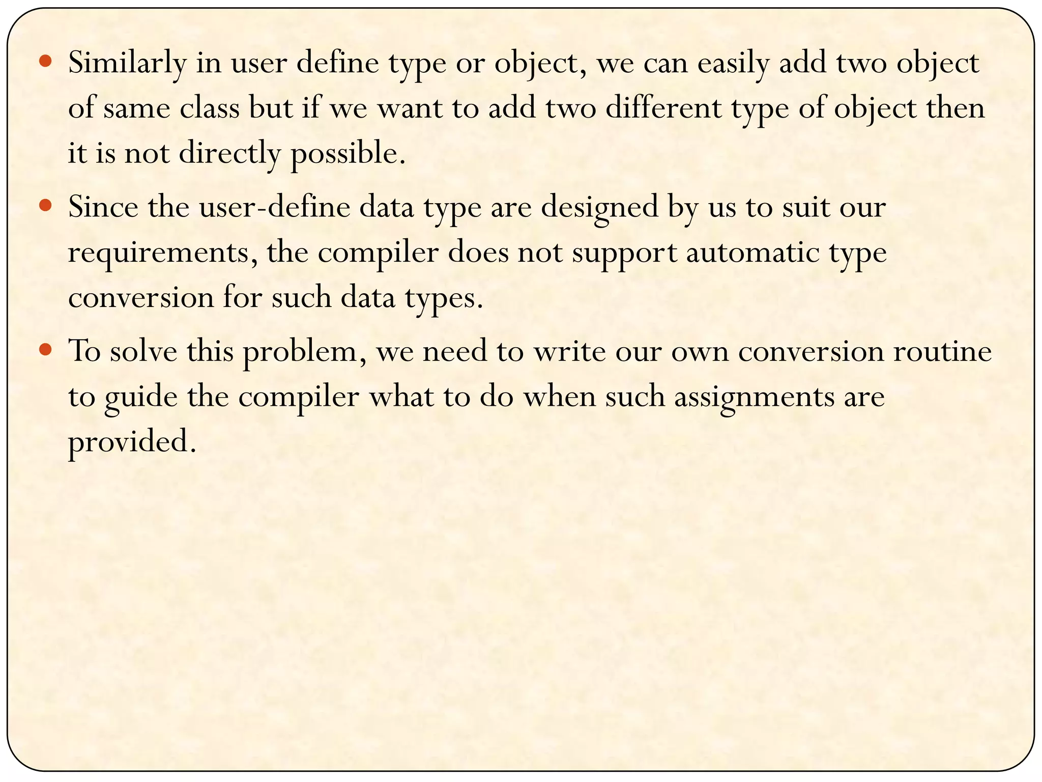  Similarly in user define type or object, we can easily add two object
of same class but if we want to add two different type of object then
it is not directly possible.
 Since the user-define data type are designed by us to suit our
requirements, the compiler does not support automatic type
conversion for such data types.
 To solve this problem, we need to write our own conversion routine
to guide the compiler what to do when such assignments are
provided.
 