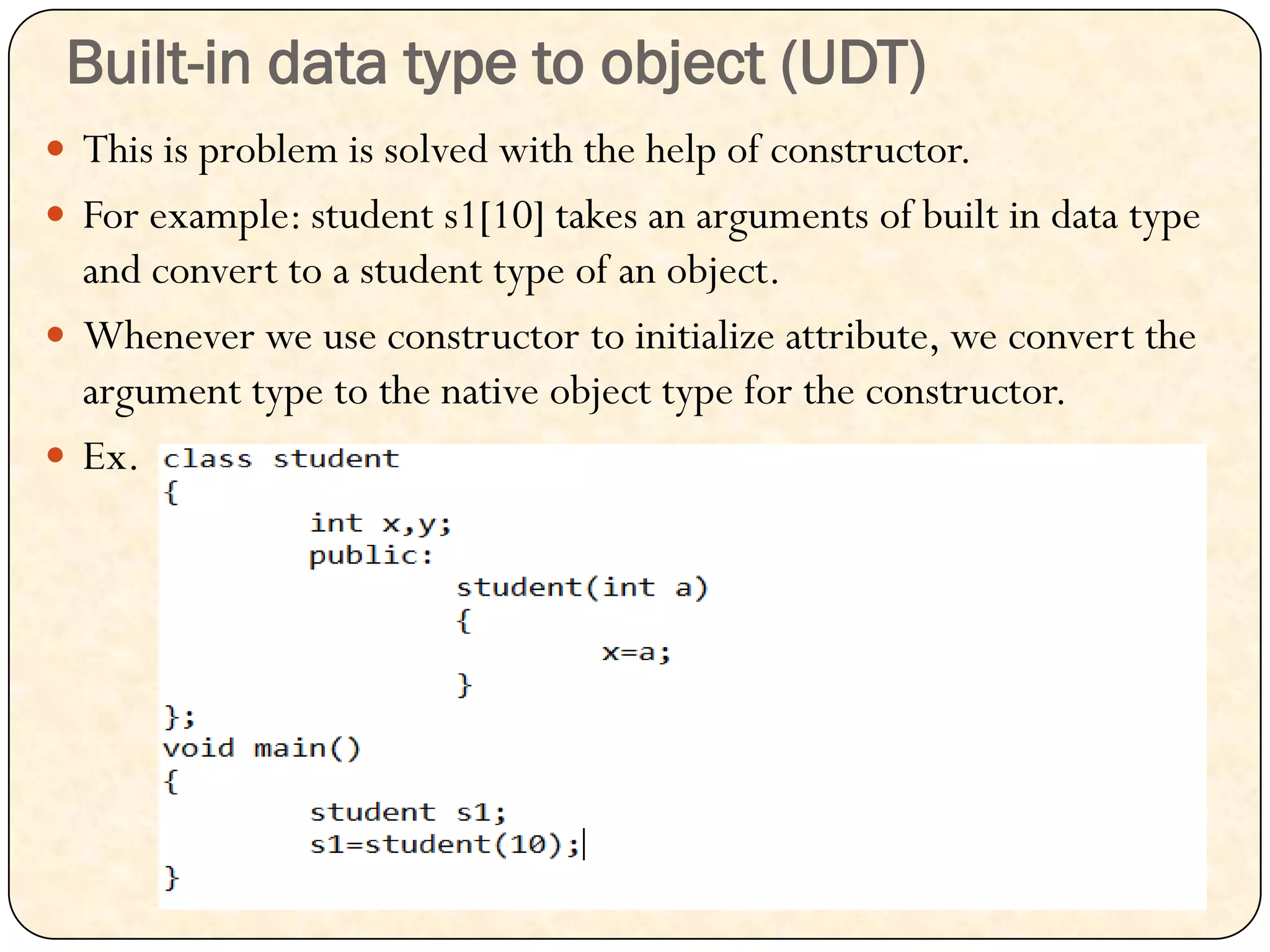 Built-in data type to object (UDT)
 This is problem is solved with the help of constructor.
 For example: student s1[10] takes an arguments of built in data type
and convert to a student type of an object.
 Whenever we use constructor to initialize attribute, we convert the
argument type to the native object type for the constructor.
 Ex.
 