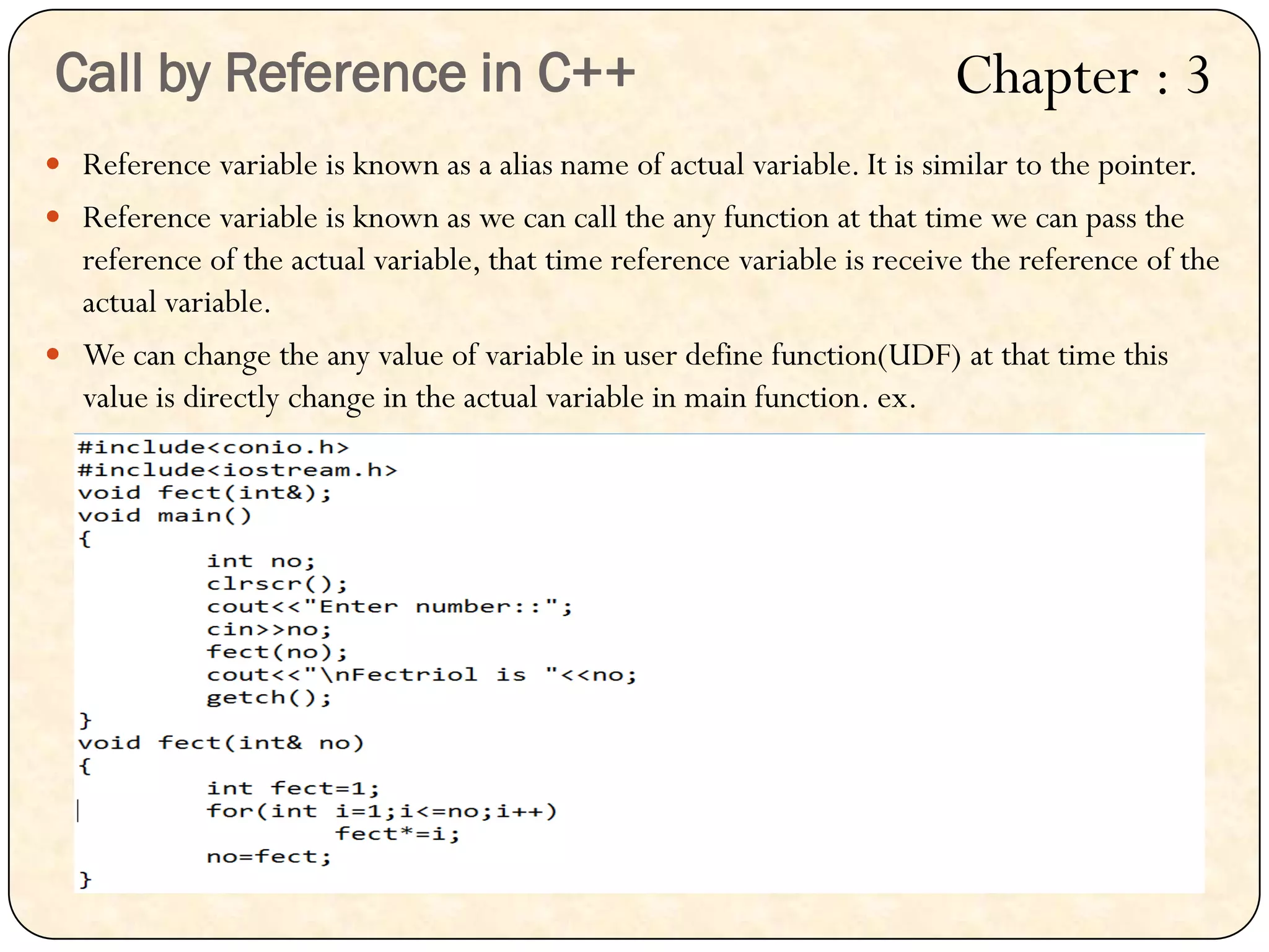  Reference variable is known as a alias name of actual variable. It is similar to the pointer.
 Reference variable is known as we can call the any function at that time we can pass the
reference of the actual variable, that time reference variable is receive the reference of the
actual variable.
 We can change the any value of variable in user define function(UDF) at that time this
value is directly change in the actual variable in main function. ex.
Call by Reference in C++ Chapter : 3
 