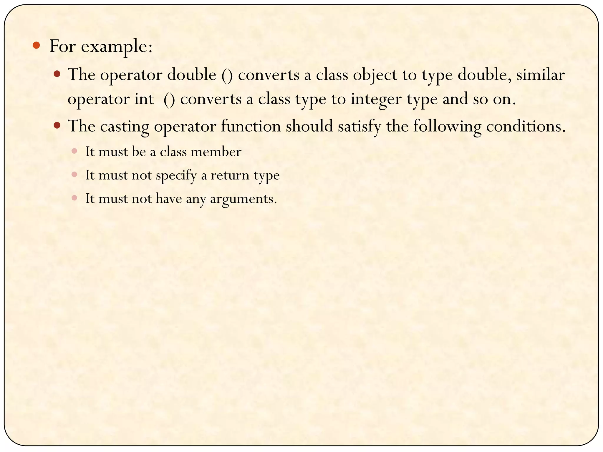  For example:
 The operator double () converts a class object to type double, similar
operator int () converts a class type to integer type and so on.
 The casting operator function should satisfy the following conditions.
 It must be a class member
 It must not specify a return type
 It must not have any arguments.
 