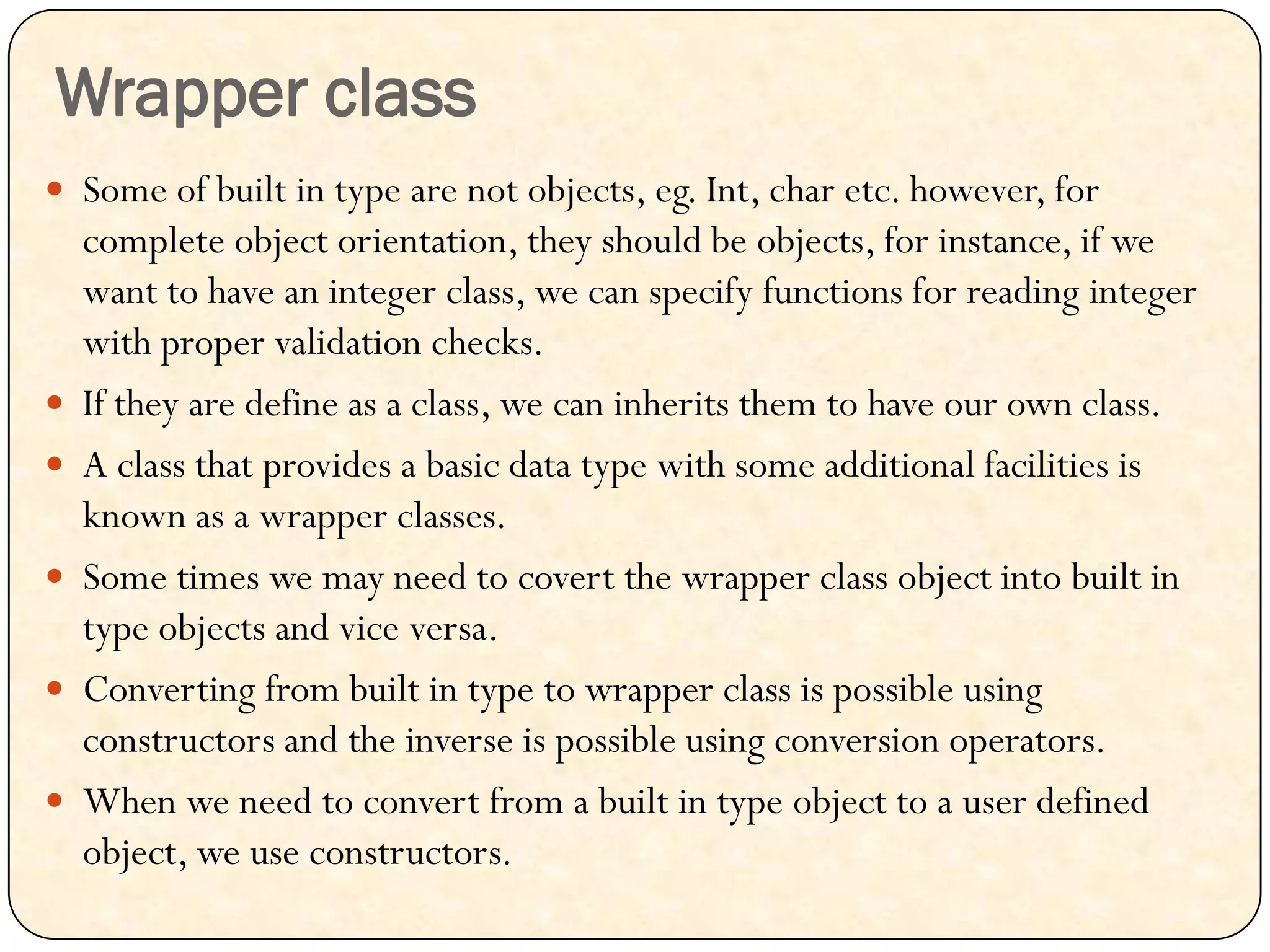 Wrapper class
 Some of built in type are not objects, eg. Int, char etc. however, for
complete object orientation, they should be objects, for instance, if we
want to have an integer class, we can specify functions for reading integer
with proper validation checks.
 If they are define as a class, we can inherits them to have our own class.
 A class that provides a basic data type with some additional facilities is
known as a wrapper classes.
 Some times we may need to covert the wrapper class object into built in
type objects and vice versa.
 Converting from built in type to wrapper class is possible using
constructors and the inverse is possible using conversion operators.
 When we need to convert from a built in type object to a user defined
object, we use constructors.
 