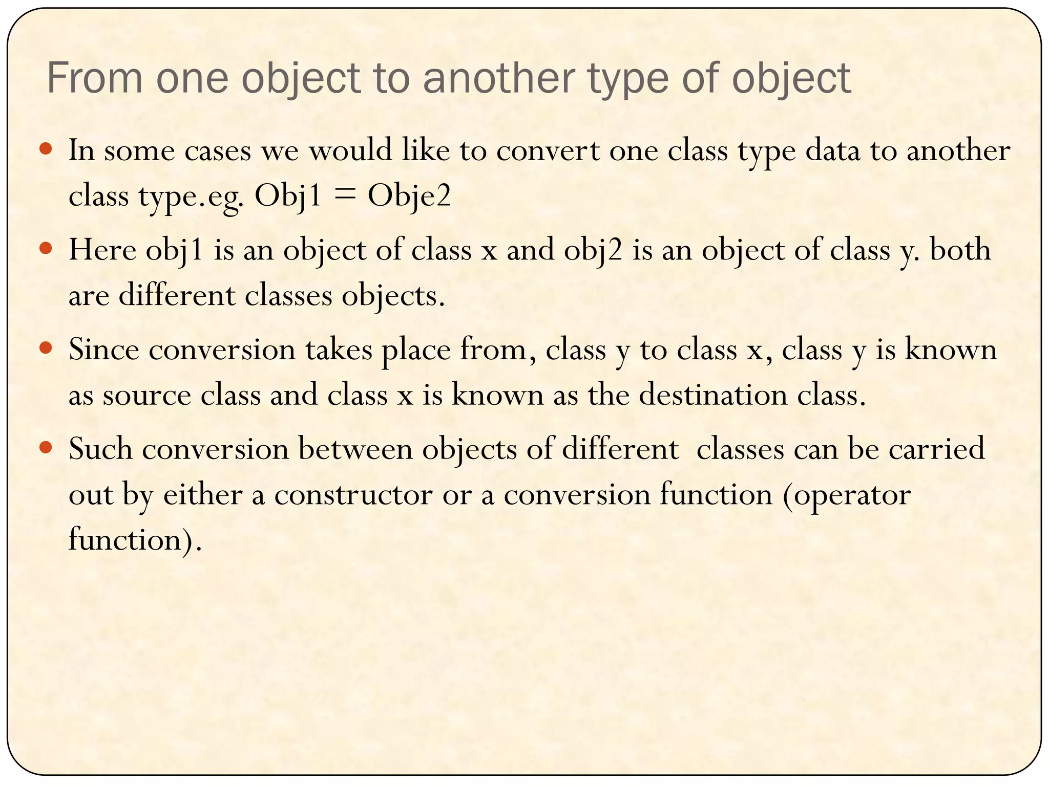 From one object to another type of object
 In some cases we would like to convert one class type data to another
class type.eg. Obj1 = Obje2
 Here obj1 is an object of class x and obj2 is an object of class y. both
are different classes objects.
 Since conversion takes place from, class y to class x, class y is known
as source class and class x is known as the destination class.
 Such conversion between objects of different classes can be carried
out by either a constructor or a conversion function (operator
function).
 