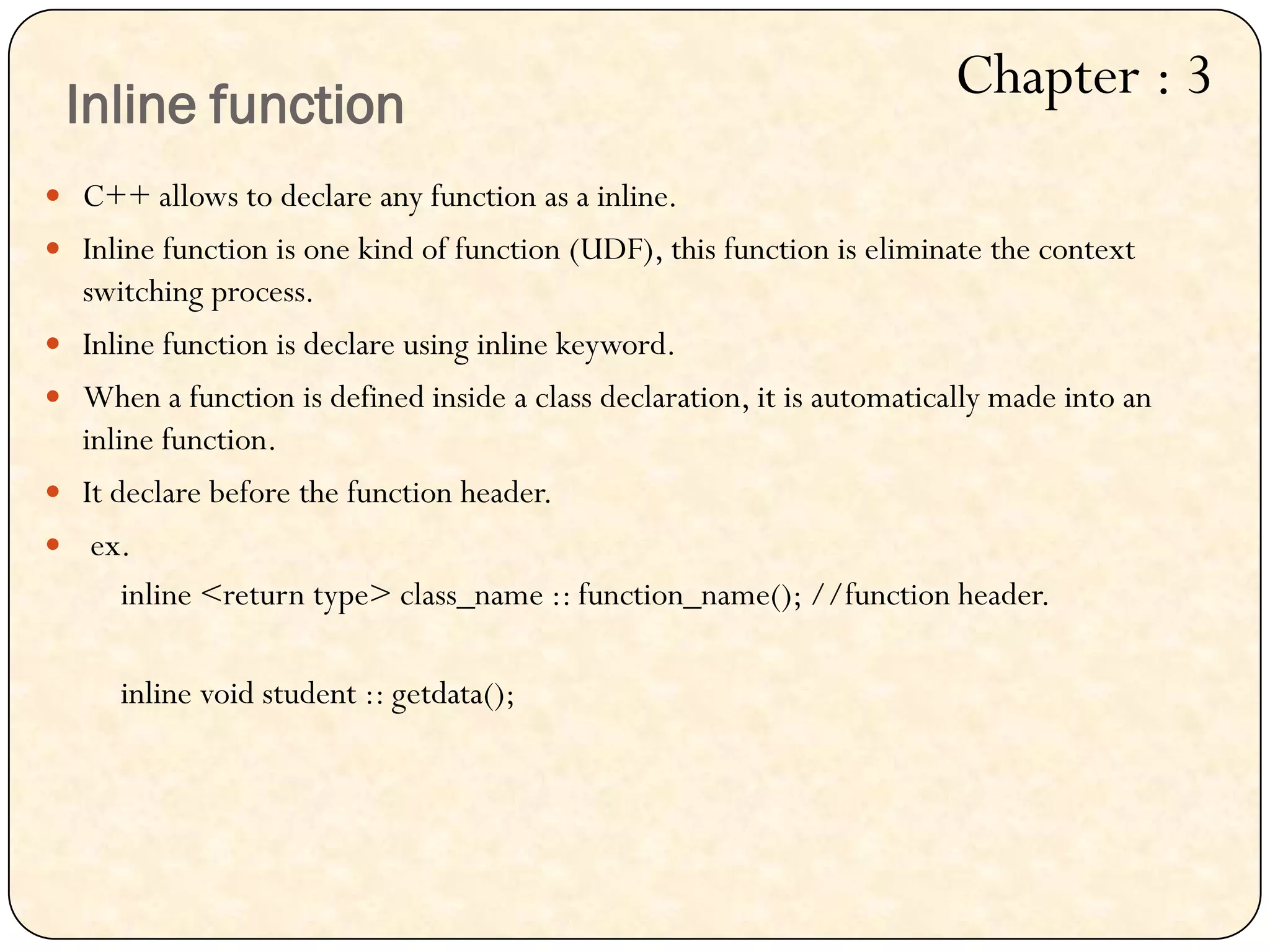  C++ allows to declare any function as a inline.
 Inline function is one kind of function (UDF), this function is eliminate the context
switching process.
 Inline function is declare using inline keyword.
 When a function is defined inside a class declaration, it is automatically made into an
inline function.
 It declare before the function header.
 ex.
inline <return type> class_name :: function_name(); //function header.
inline void student :: getdata();
Inline function
Chapter : 3
 